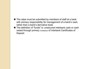  The rates must be submitted by members of staff at a bank
with primary responsibility for management of a bank’s cash,
rather than a bank’s derivative book.
 The definition of "funds" is: unsecured interbank cash or cash
raised through primary issuance of interbank Certificates of
Deposit
 
