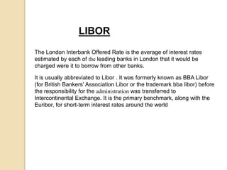 LIBOR
The London Interbank Offered Rate is the average of interest rates
estimated by each of the leading banks in London that it would be
charged were it to borrow from other banks.
It is usually abbreviated to Libor . It was formerly known as BBA Libor
(for British Bankers' Association Libor or the trademark bba libor) before
the responsibility for the administration was transferred to
Intercontinental Exchange. It is the primary benchmark, along with the
Euribor, for short-term interest rates around the world
 