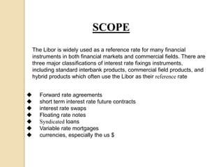 SCOPE
The Libor is widely used as a reference rate for many financial
instruments in both financial markets and commercial fields. There are
three major classifications of interest rate fixings instruments,
including standard interbank products, commercial field products, and
hybrid products which often use the Libor as their reference rate
 Forward rate agreements
 short term interest rate future contracts
 interest rate swaps
 Floating rate notes
 Syndicated loans
 Variable rate mortgages
 currencies, especially the us $
 