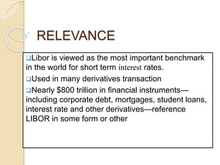 RELEVANCE
Libor is viewed as the most important benchmark
in the world for short term interest rates.
Used in many derivatives transaction
Nearly $800 trillion in financial instruments—
including corporate debt, mortgages, student loans,
interest rate and other derivatives—reference
LIBOR in some form or other
 