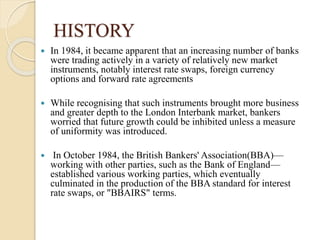 HISTORY
 In 1984, it became apparent that an increasing number of banks
were trading actively in a variety of relatively new market
instruments, notably interest rate swaps, foreign currency
options and forward rate agreements
 While recognising that such instruments brought more business
and greater depth to the London Interbank market, bankers
worried that future growth could be inhibited unless a measure
of uniformity was introduced.
 In October 1984, the British Bankers' Association(BBA)—
working with other parties, such as the Bank of England—
established various working parties, which eventually
culminated in the production of the BBA standard for interest
rate swaps, or "BBAIRS" terms.
 