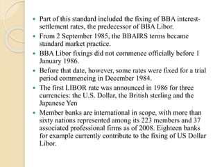  Part of this standard included the fixing of BBA interest-
settlement rates, the predecessor of BBA Libor.
 From 2 September 1985, the BBAIRS terms became
standard market practice.
 BBA Libor fixings did not commence officially before 1
January 1986.
 Before that date, however, some rates were fixed for a trial
period commencing in December 1984.
 The first LIBOR rate was announced in 1986 for three
currencies: the U.S. Dollar, the British sterling and the
Japanese Yen
 Member banks are international in scope, with more than
sixty nations represented among its 223 members and 37
associated professional firms as of 2008. Eighteen banks
for example currently contribute to the fixing of US Dollar
Libor.
 