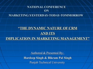 NATIONAL CONFERENCENATIONAL CONFERENCE
ONON
MARKETING:YESTERDAY-TODAY-TOMMORROWMARKETING:YESTERDAY-TODAY-TOMMORROW
““THE DYNAMIC NATURE OF CRMTHE DYNAMIC NATURE OF CRM
AND ITSAND ITS
IMPLICATION IN MARKETING MANAGEMENT”IMPLICATION IN MARKETING MANAGEMENT”
Authored & Presented By:Authored & Presented By:
Hardeep Singh & Bikram PalHardeep Singh & Bikram Pal SinghSingh
Punjab Technical UniversityPunjab Technical University
 