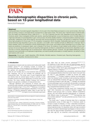 Research Paper
Sociodemographic disparities in chronic pain,
based on 12-year longitudinal data
Hanna Grol-Prokopczyk*
Abstract
Existing estimates of sociodemographic disparities in chronic pain in the United States are based on cross-sectional data, often treat
pain as a binary construct, and rarely test for nonresponse or other types of bias. This study uses 7 biennial waves of national data
from the Health and Retirement Study (1998-2010; n 5 19,776) to describe long-term pain disparities among older (age 511)
American adults. It also investigates whether pain severity, reporting heterogeneity, survey nonresponse, and/or mortality selection
might bias estimates of social disparities in pain. In the process, the article clarifies whether 2 unexpected patterns observed cross-
sectionally—plateauing of pain above age 60, and lower pain among racial/ethnic minorities—are genuine or artefactual. Findings
show high prevalence of chronic pain: 27.3% at baseline, increasing to 36.6% thereafter. Multivariate latent growth curve models
reveal extremely large disparities in pain by sex, education, and wealth, which manifest primarily as differences in intercept. Net of
these variables, there is no racial/ethnic minority disadvantage in pain scores, and indeed a black advantage vis- `a-vis whites. Pain
levels are predictive of subsequent death, even a decade in the future. No evidence of pain-related survey attrition is found, but
surveys not accounting for pain severity and reporting heterogeneity are likely to underestimate socioeconomic disparities in pain.
The lack of minority disadvantage (net of socioeconomic status) appears genuine. However, the age-related plateauing of pain
observed cross-sectionally is not replicated longitudinally, and seems partially attributable to mortality selection, as well as to rising
pain levels by birth cohort.
Keywords: Chronic pain, Health disparities, HRS, Mortality, Mortality selection, Persistent pain, Reporting heterogeneity,
Socioeconomic disparities, Socioeconomic status
1. Introduction
As awareness of chronic pain as a serious and costly public health
problem grows,26,34
an increasing number of studies are
providing estimates of the prevalence and distribution of pain in
the general US population.9,29,36,37,46,47,51,54,59,61
However,
nearly all such studies rely on cross-sectional data and binary
pain measures, and do not consider the potential role of
measurement bias. This study uses 12-year longitudinal data
and directly tests for several types of bias to provide a more
complete portrait of the social distribution of chronic pain. In the
process, the study clarifies whether findings from previous
research are genuine or artefacts of measurement error.
Although definitions and measures of chronic pain vary,
sometimes quite markedly, existing studies agree that prevalence
among US adults is high: 11% to 47%.9,46
Moreover, 4 consistent
patterns regarding sociodemographic disparities in chronic pain
emerge: (1) Women experience higher rates of pain than do
men29,36,37,47,51,54,59,61
; (2) Higher income individuals report pain
less often than do lower income individuals9,29,36,47,51,54
;
(3) Likelihood of pain rises with age until approximately age 60,
at which point it plateaus or decreases9,29,36,37,46,47,54,59
; and (4)
Non-Hispanic whites report pain more frequently than do non-
Hispanic blacks or Hispanics.29,36,37,46,47,54,59
The first 2 of these patterns are unsurprising: voluminous clinical
and experimental literature finds that women report more pain than
do men,25,38
and disparities in health by income are widely
documented.8,44,52
The latter 2 patterns, however, are unexpected.
Given that disease burden (including of pain-producing conditions
such as osteoarthritis) increases with age, one might well expect
a continuing increase in pain with age.20,32
Similarly, the observed
minority advantage in pain is at odds with US minorities’ (in particular
African-Americans’) overallpoorerhealth,15,64,65
andwithminorities’
less comprehensive treatment for pain.1,16,49,55
Could these unexpected findings result from measurement
bias? Both theoretical and empirical literature suggest that
different social groups (men vs women, different racial/ethnic
groups, etc) may exhibit reporting heterogeneity, ie, systemati-
cally different ways of rating pain.12,17,22,28
Nonresponse bias
and mortality selection63
are also potential sources of bias in any
health survey.
This study uses 7 waves of biennial data from a nationally
representative survey of older (age 511) American adults to
conduct 2 types of analyses. (1) First, it describes sociodemo-
graphic disparities in non–site-specific, chronic noncancer pain
using longitudinal data. Do disparities widen with age (consistent
with the cumulative disadvantage hypothesis) or narrow (consis-
tent with the age-as-leveler hypothesis)24
? Is the plateauing of
pain after age 60, as observed cross-sectionally, replicated
Sponsorships or competing interests that may be relevant to content are disclosed
at the end of this article.
Department of Sociology, University at Buffalo, State University of New York,
Buffalo, NY, USA
*Corresponding author. Address: Department of Sociology, University at Buffalo,
State University of New York, 430 Park Hall, Buffalo, NY 14260, USA. Tel.: (716) 645-
8480; fax: (716) 645-3934. E-mail address: hgrol@buffalo.edu (H. Grol-
Prokopczyk).
PAIN 158 (2017) 313–322
© 2016 International Association for the Study of Pain
http://dx.doi.org/10.1097/j.pain.0000000000000762
February 2017
·Volume 158
·Number 2 www.painjournalonline.com 313
Copyright Ó 2017 by the International Association for the Study of Pain. Unauthorized reproduction of this article is prohibited.
 