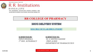 26-05-2022 © R R INSTITUTIONS , BANGALORE 1
SOLUBLE OCULAR DRUG INSERT
RR COLLEGE OF PHARMACY
SUBMITTED BY: SUBMITTED TO:
PAWAN DHAMALA Dr. A. GEETHA LAKSHMI
1ST SEM , M.PHARMACY PROF. & HOD
DEPARTMENT OF PHARMACEUTICS
 