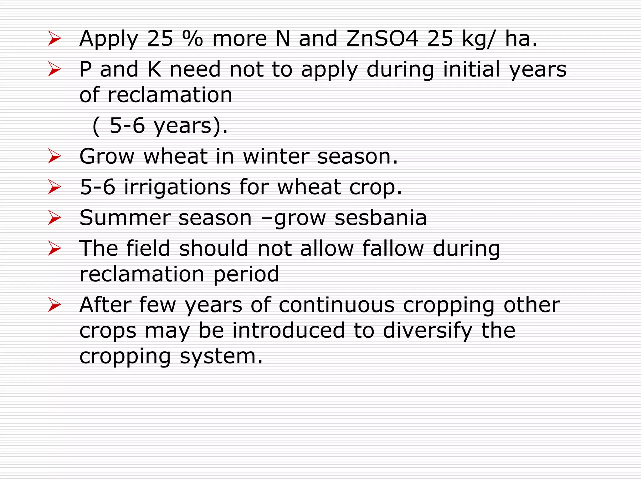  Apply 25 % more N and ZnSO4 25 kg/ ha.
 P and K need not to apply during initial years
of reclamation
( 5-6 years).
 Grow wheat in winter season.
 5-6 irrigations for wheat crop.
 Summer season –grow sesbania
 The field should not allow fallow during
reclamation period
 After few years of continuous cropping other
crops may be introduced to diversify the
cropping system.
 
