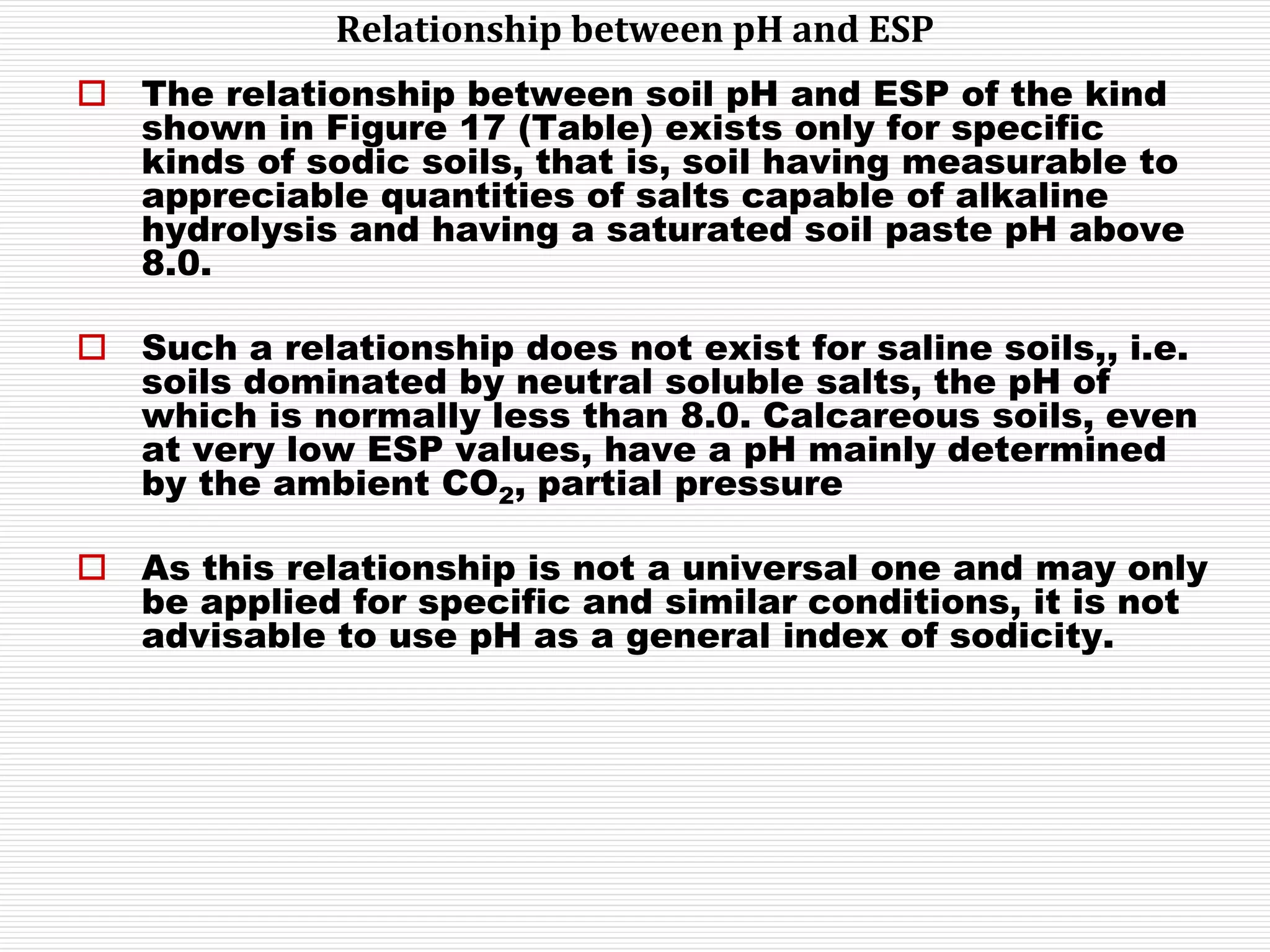 Relationship between pH and ESP
 The relationship between soil pH and ESP of the kind
shown in Figure 17 (Table) exists only for specific
kinds of sodic soils, that is, soil having measurable to
appreciable quantities of salts capable of alkaline
hydrolysis and having a saturated soil paste pH above
8.0.
 Such a relationship does not exist for saline soils,, i.e.
soils dominated by neutral soluble salts, the pH of
which is normally less than 8.0. Calcareous soils, even
at very low ESP values, have a pH mainly determined
by the ambient CO2, partial pressure
 As this relationship is not a universal one and may only
be applied for specific and similar conditions, it is not
advisable to use pH as a general index of sodicity.
 