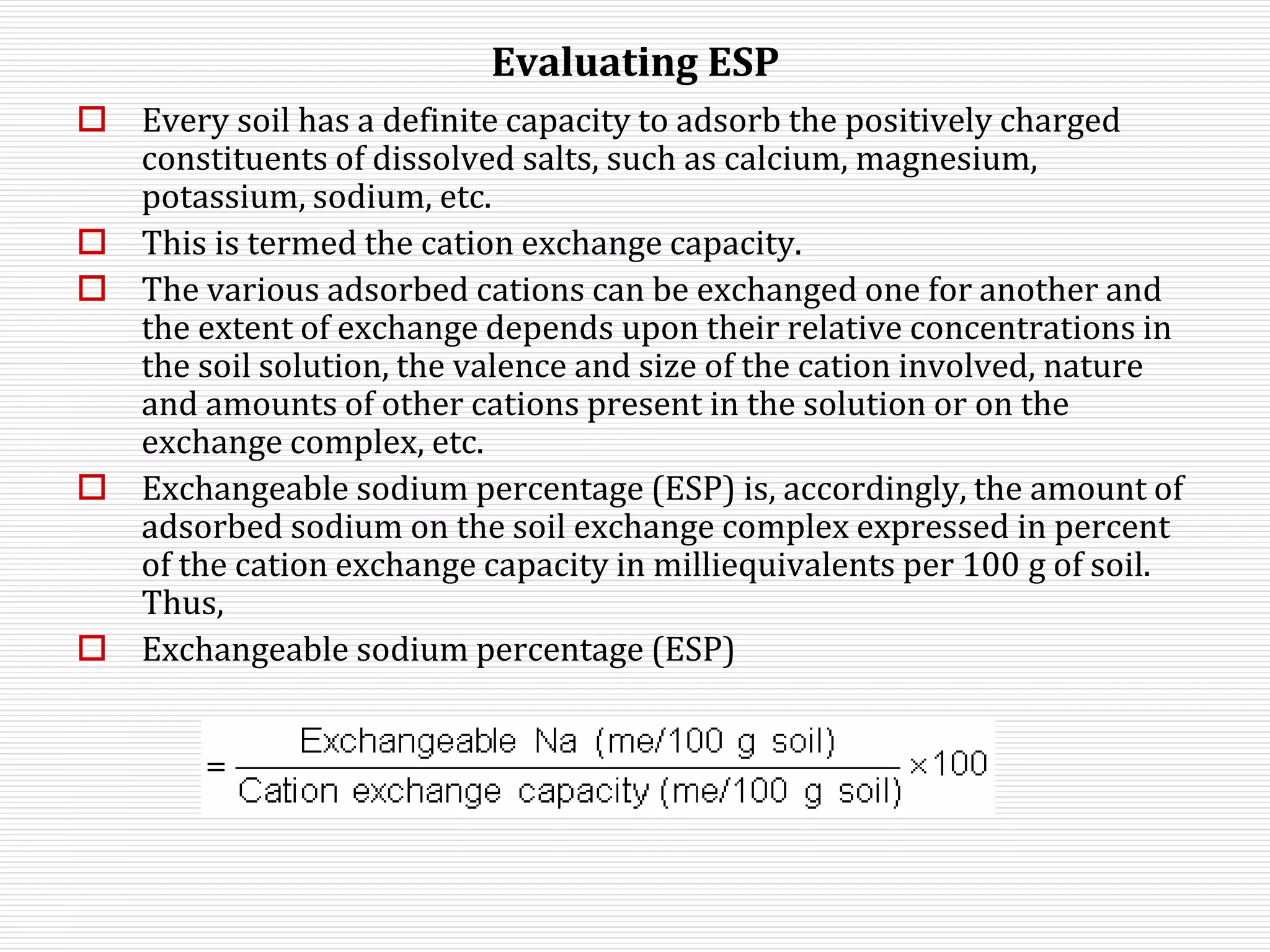 Evaluating ESP
 Every soil has a definite capacity to adsorb the positively charged
constituents of dissolved salts, such as calcium, magnesium,
potassium, sodium, etc.
 This is termed the cation exchange capacity.
 The various adsorbed cations can be exchanged one for another and
the extent of exchange depends upon their relative concentrations in
the soil solution, the valence and size of the cation involved, nature
and amounts of other cations present in the solution or on the
exchange complex, etc.
 Exchangeable sodium percentage (ESP) is, accordingly, the amount of
adsorbed sodium on the soil exchange complex expressed in percent
of the cation exchange capacity in milliequivalents per 100 g of soil.
Thus,
 Exchangeable sodium percentage (ESP)
 