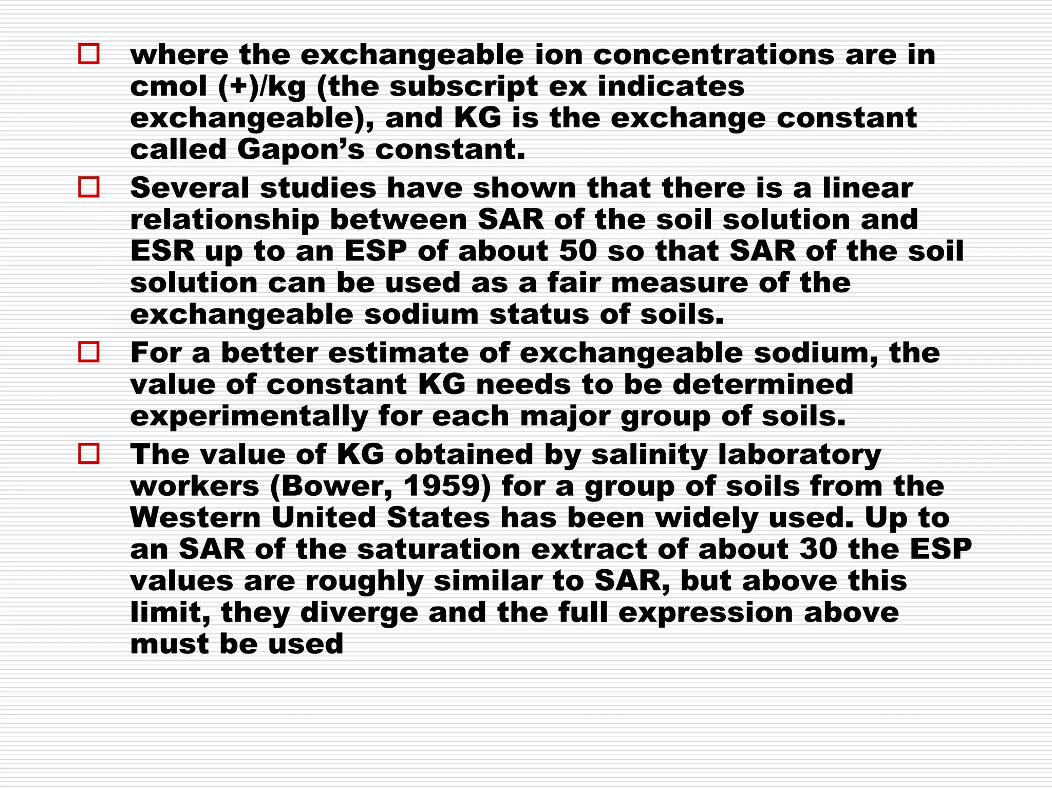  where the exchangeable ion concentrations are in
cmol (+)/kg (the subscript ex indicates
exchangeable), and KG is the exchange constant
called Gapon’s constant.
 Several studies have shown that there is a linear
relationship between SAR of the soil solution and
ESR up to an ESP of about 50 so that SAR of the soil
solution can be used as a fair measure of the
exchangeable sodium status of soils.
 For a better estimate of exchangeable sodium, the
value of constant KG needs to be determined
experimentally for each major group of soils.
 The value of KG obtained by salinity laboratory
workers (Bower, 1959) for a group of soils from the
Western United States has been widely used. Up to
an SAR of the saturation extract of about 30 the ESP
values are roughly similar to SAR, but above this
limit, they diverge and the full expression above
must be used
 