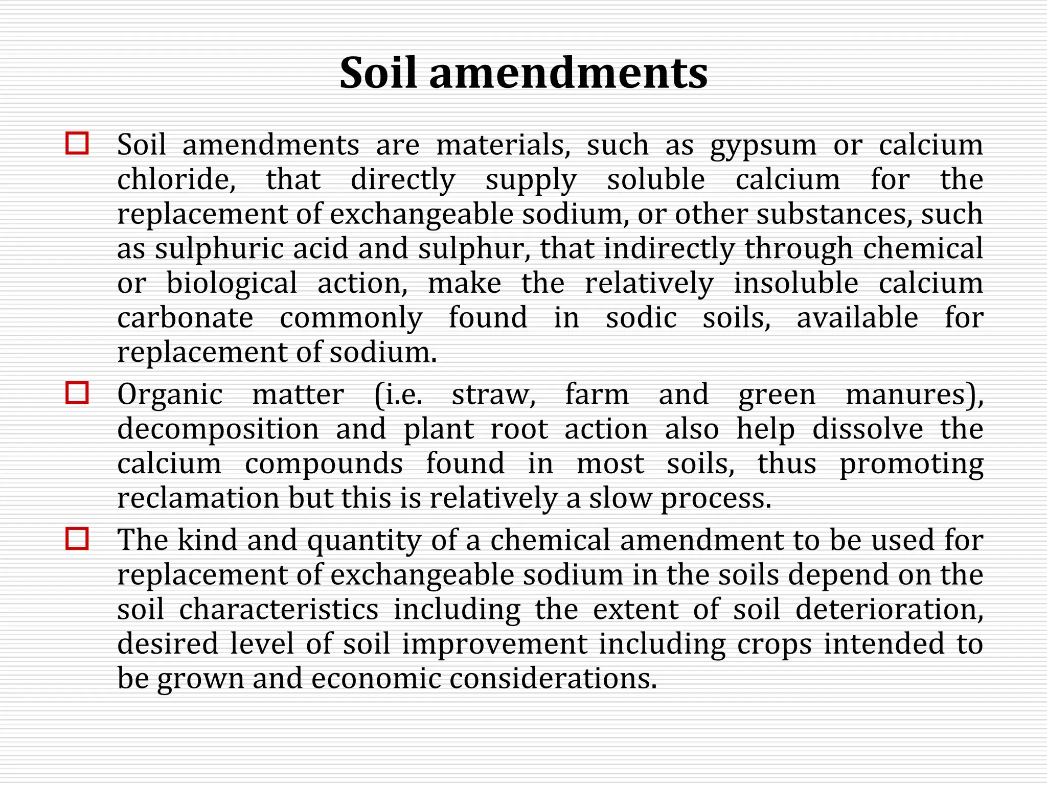 Soil amendments
 Soil amendments are materials, such as gypsum or calcium
chloride, that directly supply soluble calcium for the
replacement of exchangeable sodium, or other substances, such
as sulphuric acid and sulphur, that indirectly through chemical
or biological action, make the relatively insoluble calcium
carbonate commonly found in sodic soils, available for
replacement of sodium.
 Organic matter (i.e. straw, farm and green manures),
decomposition and plant root action also help dissolve the
calcium compounds found in most soils, thus promoting
reclamation but this is relatively a slow process.
 The kind and quantity of a chemical amendment to be used for
replacement of exchangeable sodium in the soils depend on the
soil characteristics including the extent of soil deterioration,
desired level of soil improvement including crops intended to
be grown and economic considerations.
 