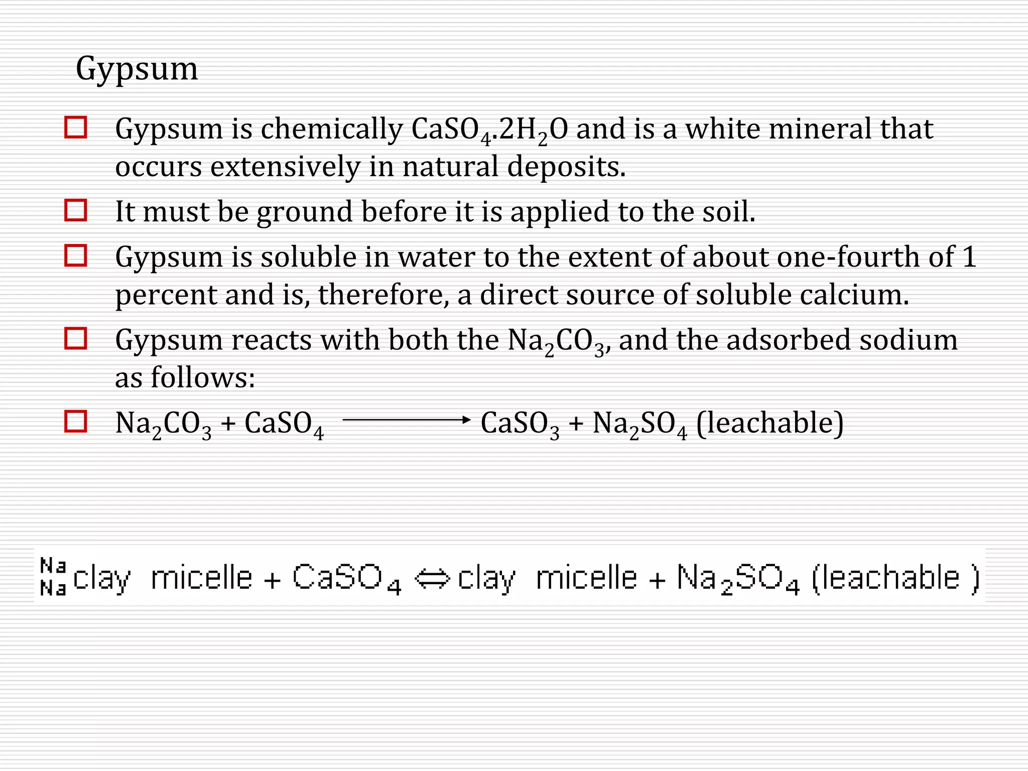 Gypsum
 Gypsum is chemically CaSO4.2H2O and is a white mineral that
occurs extensively in natural deposits.
 It must be ground before it is applied to the soil.
 Gypsum is soluble in water to the extent of about one-fourth of 1
percent and is, therefore, a direct source of soluble calcium.
 Gypsum reacts with both the Na2CO3, and the adsorbed sodium
as follows:
 Na2CO3 + CaSO4 CaSO3 + Na2SO4 (leachable)
 