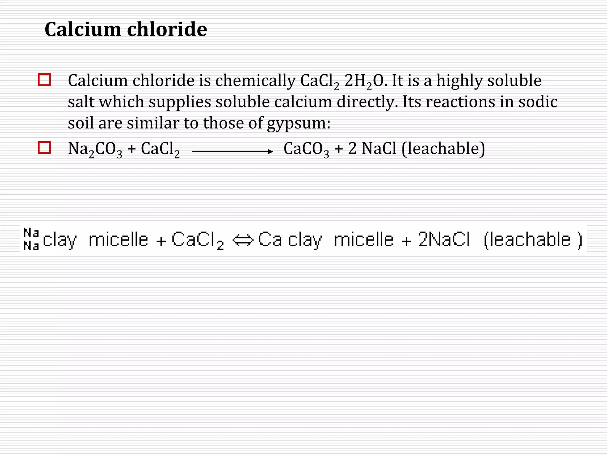 Calcium chloride
 Calcium chloride is chemically CaCl2 2H2O. It is a highly soluble
salt which supplies soluble calcium directly. Its reactions in sodic
soil are similar to those of gypsum:
 Na2CO3 + CaCl2 CaCO3 + 2 NaCl (leachable)
 