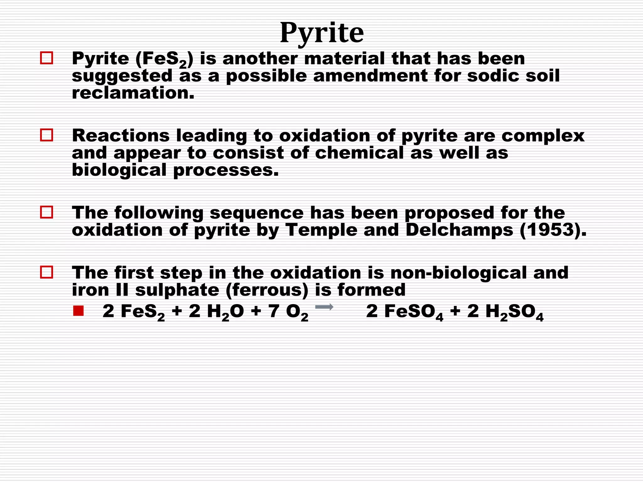 Pyrite
 Pyrite (FeS2) is another material that has been
suggested as a possible amendment for sodic soil
reclamation.
 Reactions leading to oxidation of pyrite are complex
and appear to consist of chemical as well as
biological processes.
 The following sequence has been proposed for the
oxidation of pyrite by Temple and Delchamps (1953).
 The first step in the oxidation is non-biological and
iron II sulphate (ferrous) is formed
 2 FeS2 + 2 H2O + 7 O2 2 FeSO4 + 2 H2SO4
 