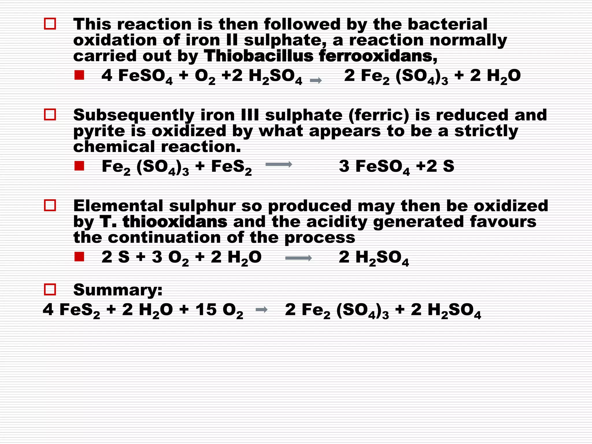  This reaction is then followed by the bacterial
oxidation of iron II sulphate, a reaction normally
carried out by Thiobacillus ferrooxidans,
 4 FeSO4 + O2 +2 H2SO4 2 Fe2 (SO4)3 + 2 H2O
 Subsequently iron III sulphate (ferric) is reduced and
pyrite is oxidized by what appears to be a strictly
chemical reaction.
 Fe2 (SO4)3 + FeS2 3 FeSO4 +2 S
 Elemental sulphur so produced may then be oxidized
by T. thiooxidans and the acidity generated favours
the continuation of the process
 2 S + 3 O2 + 2 H2O 2 H2SO4
 Summary:
4 FeS2 + 2 H2O + 15 O2 2 Fe2 (SO4)3 + 2 H2SO4
 