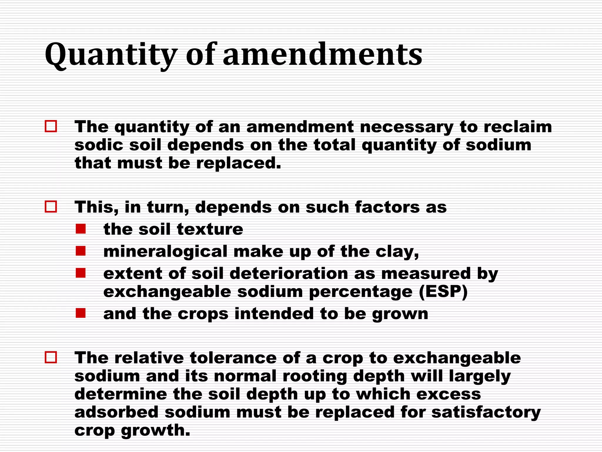 Quantity of amendments
 The quantity of an amendment necessary to reclaim
sodic soil depends on the total quantity of sodium
that must be replaced.
 This, in turn, depends on such factors as
 the soil texture
 mineralogical make up of the clay,
 extent of soil deterioration as measured by
exchangeable sodium percentage (ESP)
 and the crops intended to be grown
 The relative tolerance of a crop to exchangeable
sodium and its normal rooting depth will largely
determine the soil depth up to which excess
adsorbed sodium must be replaced for satisfactory
crop growth.
 