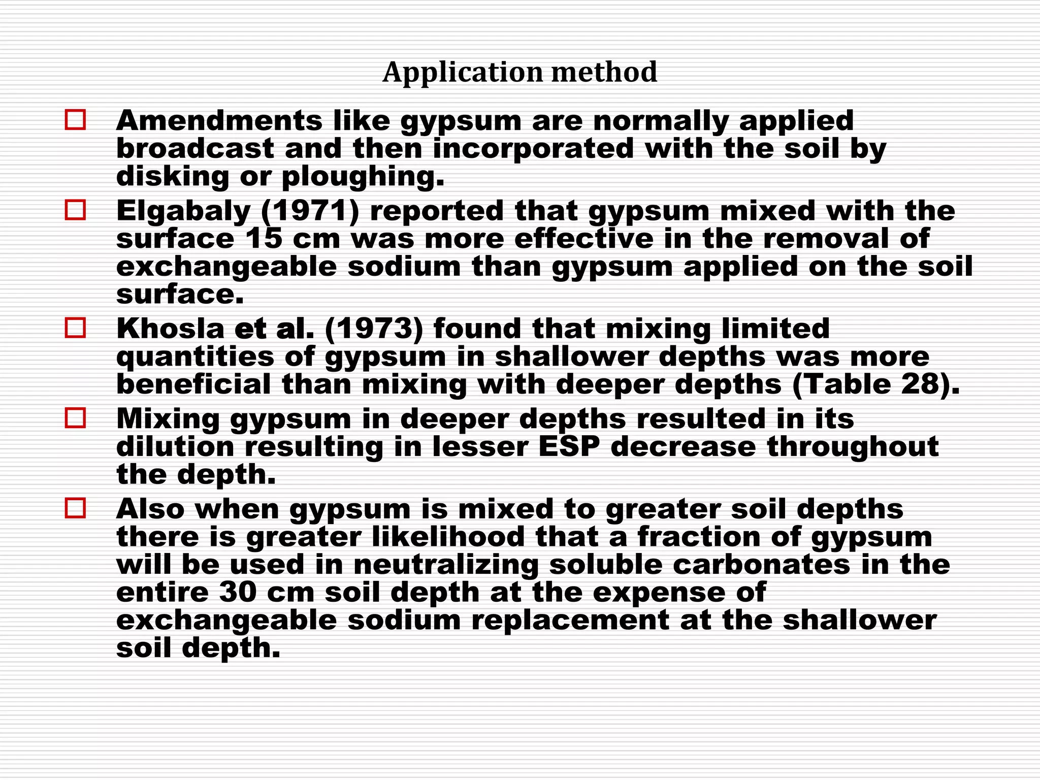 Application method
 Amendments like gypsum are normally applied
broadcast and then incorporated with the soil by
disking or ploughing.
 Elgabaly (1971) reported that gypsum mixed with the
surface 15 cm was more effective in the removal of
exchangeable sodium than gypsum applied on the soil
surface.
 Khosla et al. (1973) found that mixing limited
quantities of gypsum in shallower depths was more
beneficial than mixing with deeper depths (Table 28).
 Mixing gypsum in deeper depths resulted in its
dilution resulting in lesser ESP decrease throughout
the depth.
 Also when gypsum is mixed to greater soil depths
there is greater likelihood that a fraction of gypsum
will be used in neutralizing soluble carbonates in the
entire 30 cm soil depth at the expense of
exchangeable sodium replacement at the shallower
soil depth.
 