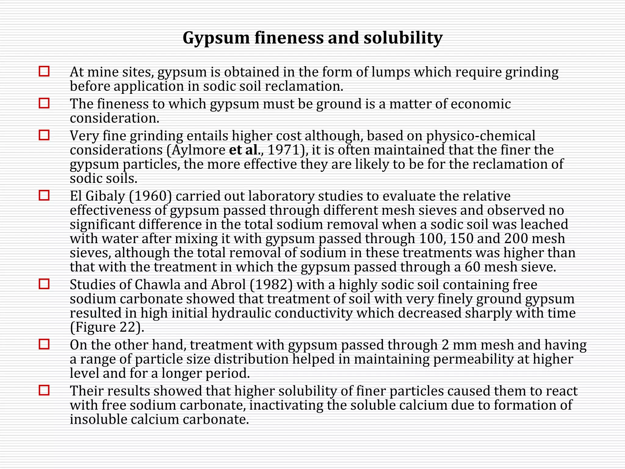 Gypsum fineness and solubility
 At mine sites, gypsum is obtained in the form of lumps which require grinding
before application in sodic soil reclamation.
 The fineness to which gypsum must be ground is a matter of economic
consideration.
 Very fine grinding entails higher cost although, based on physico-chemical
considerations (Aylmore et al., 1971), it is often maintained that the finer the
gypsum particles, the more effective they are likely to be for the reclamation of
sodic soils.
 El Gibaly (1960) carried out laboratory studies to evaluate the relative
effectiveness of gypsum passed through different mesh sieves and observed no
significant difference in the total sodium removal when a sodic soil was leached
with water after mixing it with gypsum passed through 100, 150 and 200 mesh
sieves, although the total removal of sodium in these treatments was higher than
that with the treatment in which the gypsum passed through a 60 mesh sieve.
 Studies of Chawla and Abrol (1982) with a highly sodic soil containing free
sodium carbonate showed that treatment of soil with very finely ground gypsum
resulted in high initial hydraulic conductivity which decreased sharply with time
(Figure 22).
 On the other hand, treatment with gypsum passed through 2 mm mesh and having
a range of particle size distribution helped in maintaining permeability at higher
level and for a longer period.
 Their results showed that higher solubility of finer particles caused them to react
with free sodium carbonate, inactivating the soluble calcium due to formation of
insoluble calcium carbonate.
 