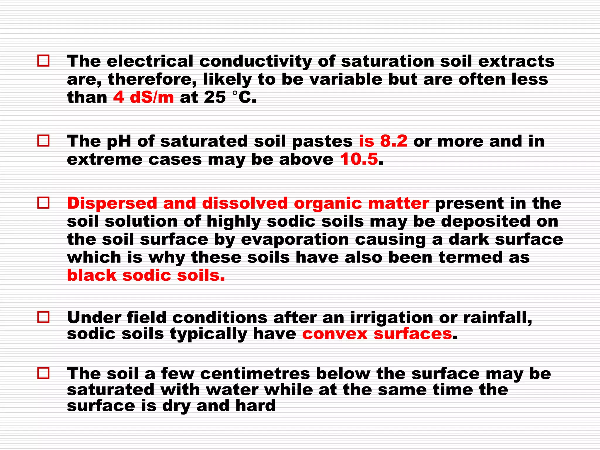  The electrical conductivity of saturation soil extracts
are, therefore, likely to be variable but are often less
than 4 dS/m at 25 °C.
 The pH of saturated soil pastes is 8.2 or more and in
extreme cases may be above 10.5.
 Dispersed and dissolved organic matter present in the
soil solution of highly sodic soils may be deposited on
the soil surface by evaporation causing a dark surface
which is why these soils have also been termed as
black sodic soils.
 Under field conditions after an irrigation or rainfall,
sodic soils typically have convex surfaces.
 The soil a few centimetres below the surface may be
saturated with water while at the same time the
surface is dry and hard
 