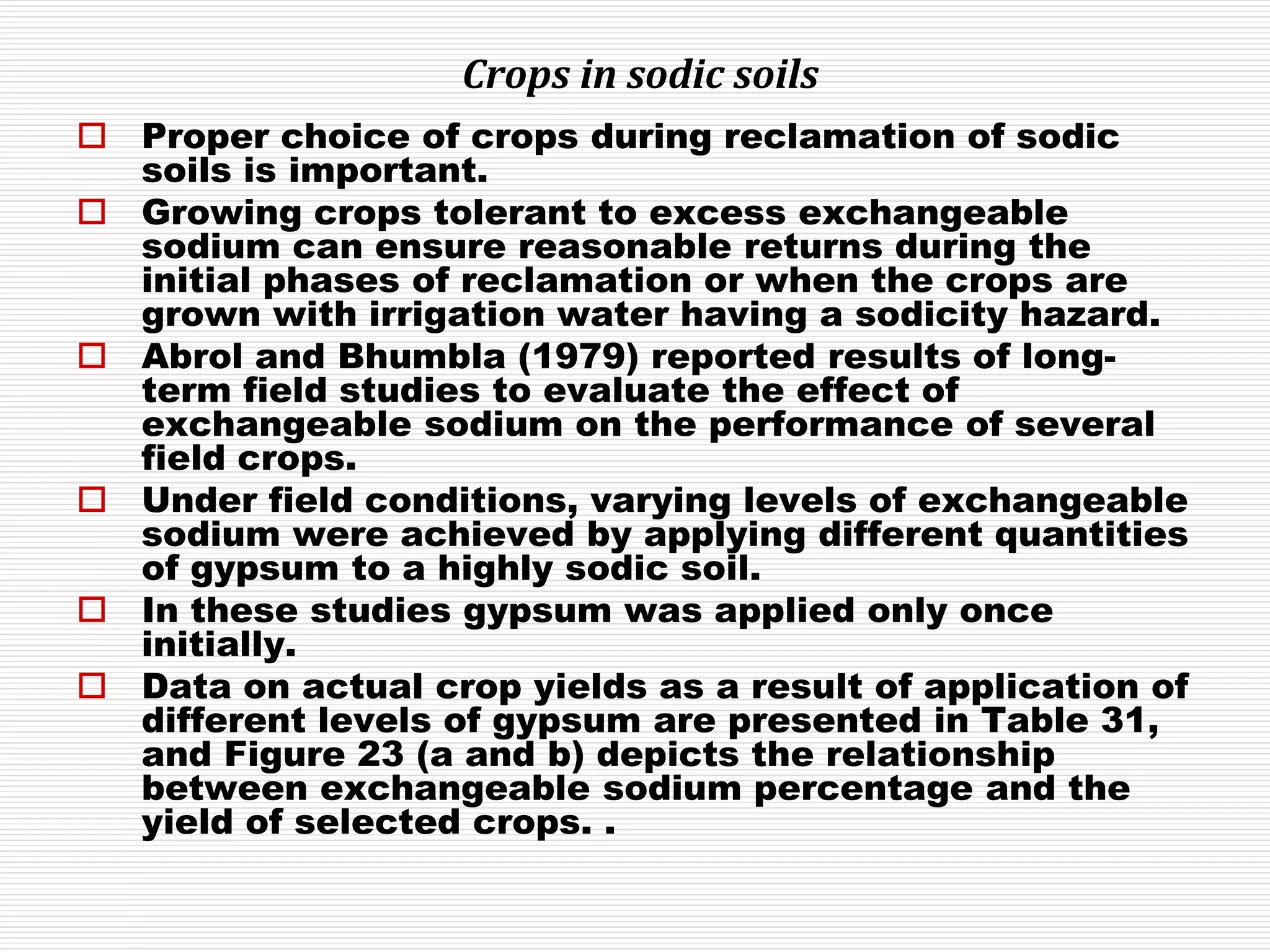 Crops in sodic soils
 Proper choice of crops during reclamation of sodic
soils is important.
 Growing crops tolerant to excess exchangeable
sodium can ensure reasonable returns during the
initial phases of reclamation or when the crops are
grown with irrigation water having a sodicity hazard.
 Abrol and Bhumbla (1979) reported results of long-
term field studies to evaluate the effect of
exchangeable sodium on the performance of several
field crops.
 Under field conditions, varying levels of exchangeable
sodium were achieved by applying different quantities
of gypsum to a highly sodic soil.
 In these studies gypsum was applied only once
initially.
 Data on actual crop yields as a result of application of
different levels of gypsum are presented in Table 31,
and Figure 23 (a and b) depicts the relationship
between exchangeable sodium percentage and the
yield of selected crops. .
 