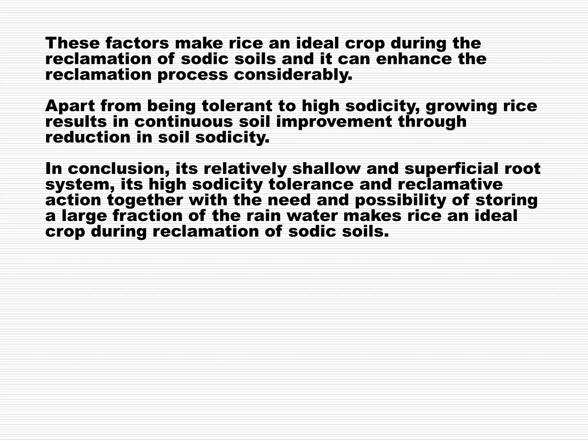 These factors make rice an ideal crop during the
reclamation of sodic soils and it can enhance the
reclamation process considerably.
Apart from being tolerant to high sodicity, growing rice
results in continuous soil improvement through
reduction in soil sodicity.
In conclusion, its relatively shallow and superficial root
system, its high sodicity tolerance and reclamative
action together with the need and possibility of storing
a large fraction of the rain water makes rice an ideal
crop during reclamation of sodic soils.
 
