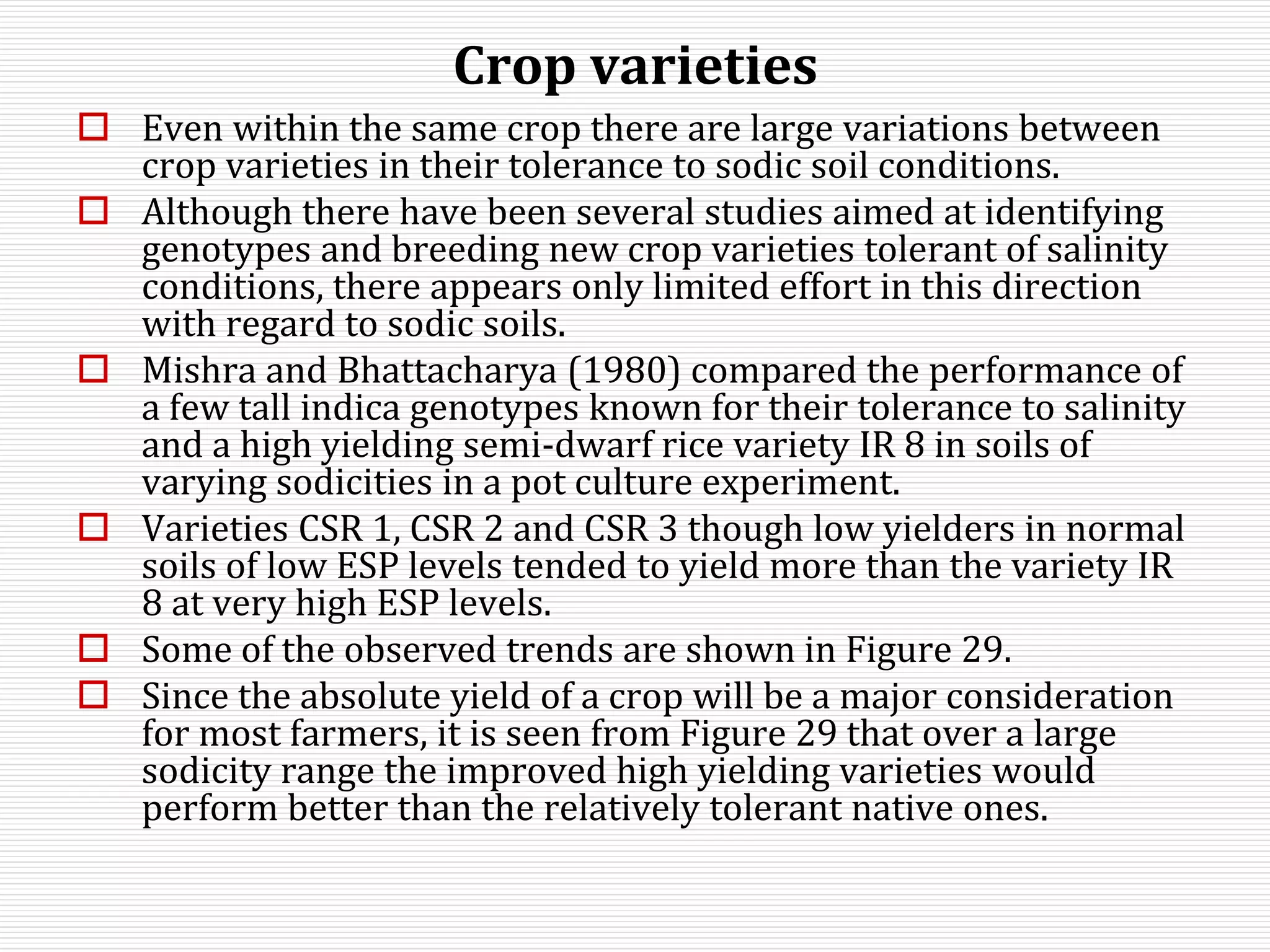 Crop varieties
 Even within the same crop there are large variations between
crop varieties in their tolerance to sodic soil conditions.
 Although there have been several studies aimed at identifying
genotypes and breeding new crop varieties tolerant of salinity
conditions, there appears only limited effort in this direction
with regard to sodic soils.
 Mishra and Bhattacharya (1980) compared the performance of
a few tall indica genotypes known for their tolerance to salinity
and a high yielding semi-dwarf rice variety IR 8 in soils of
varying sodicities in a pot culture experiment.
 Varieties CSR 1, CSR 2 and CSR 3 though low yielders in normal
soils of low ESP levels tended to yield more than the variety IR
8 at very high ESP levels.
 Some of the observed trends are shown in Figure 29.
 Since the absolute yield of a crop will be a major consideration
for most farmers, it is seen from Figure 29 that over a large
sodicity range the improved high yielding varieties would
perform better than the relatively tolerant native ones.
 