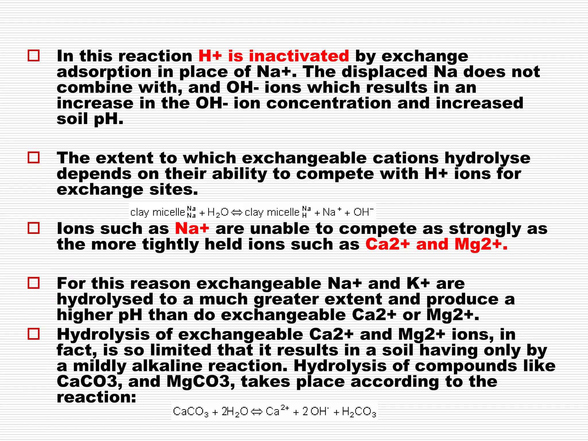  In this reaction H+ is inactivated by exchange
adsorption in place of Na+. The displaced Na does not
combine with, and OH- ions which results in an
increase in the OH- ion concentration and increased
soil pH.
 The extent to which exchangeable cations hydrolyse
depends on their ability to compete with H+ ions for
exchange sites.
 Ions such as Na+ are unable to compete as strongly as
the more tightly held ions such as Ca2+ and Mg2+.
 For this reason exchangeable Na+ and K+ are
hydrolysed to a much greater extent and produce a
higher pH than do exchangeable Ca2+ or Mg2+.
 Hydrolysis of exchangeable Ca2+ and Mg2+ ions, in
fact, is so limited that it results in a soil having only by
a mildly alkaline reaction. Hydrolysis of compounds like
CaCO3, and MgCO3, takes place according to the
reaction:
 