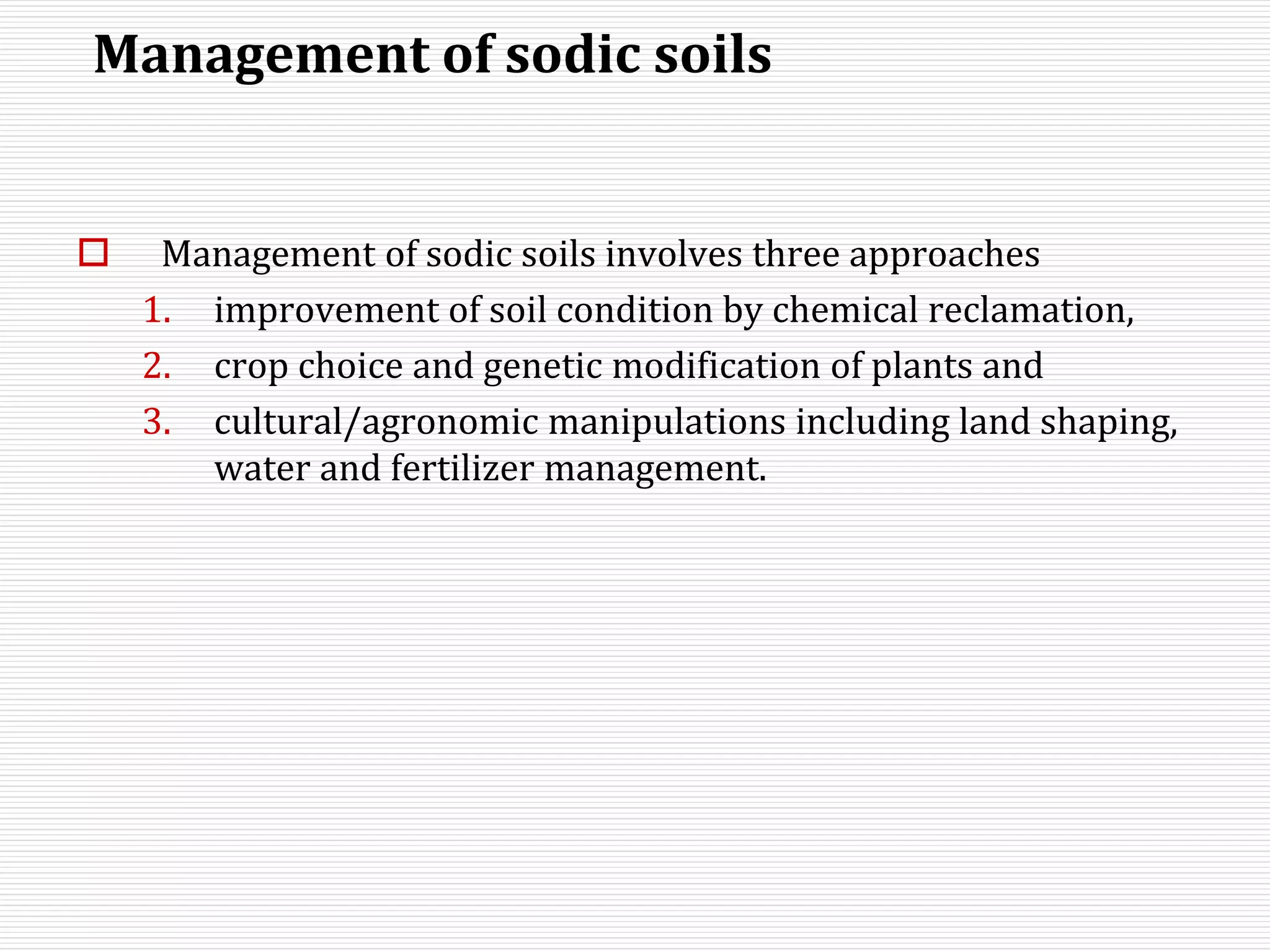 Management of sodic soils
 Management of sodic soils involves three approaches
1. improvement of soil condition by chemical reclamation,
2. crop choice and genetic modification of plants and
3. cultural/agronomic manipulations including land shaping,
water and fertilizer management.
 