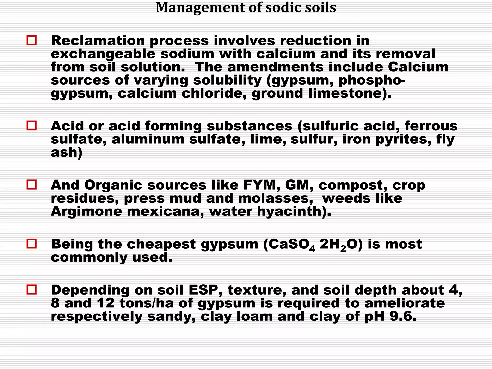 Management of sodic soils
 Reclamation process involves reduction in
exchangeable sodium with calcium and its removal
from soil solution. The amendments include Calcium
sources of varying solubility (gypsum, phospho-
gypsum, calcium chloride, ground limestone).
 Acid or acid forming substances (sulfuric acid, ferrous
sulfate, aluminum sulfate, lime, sulfur, iron pyrites, fly
ash)
 And Organic sources like FYM, GM, compost, crop
residues, press mud and molasses, weeds like
Argimone mexicana, water hyacinth).
 Being the cheapest gypsum (CaSO4 2H2O) is most
commonly used.
 Depending on soil ESP, texture, and soil depth about 4,
8 and 12 tons/ha of gypsum is required to ameliorate
respectively sandy, clay loam and clay of pH 9.6.
 