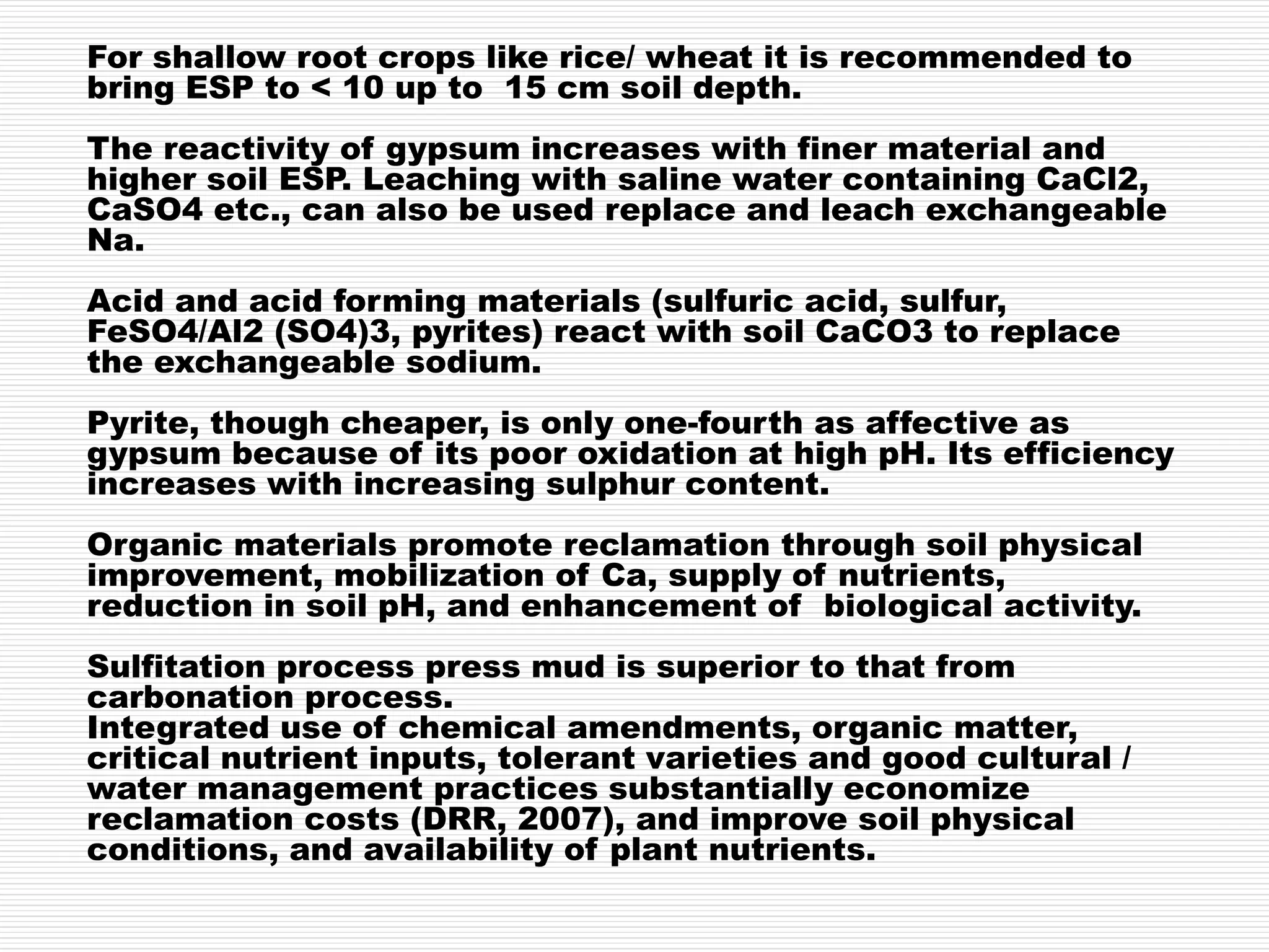For shallow root crops like rice/ wheat it is recommended to
bring ESP to < 10 up to 15 cm soil depth.
The reactivity of gypsum increases with finer material and
higher soil ESP. Leaching with saline water containing CaCl2,
CaSO4 etc., can also be used replace and leach exchangeable
Na.
Acid and acid forming materials (sulfuric acid, sulfur,
FeSO4/Al2 (SO4)3, pyrites) react with soil CaCO3 to replace
the exchangeable sodium.
Pyrite, though cheaper, is only one-fourth as affective as
gypsum because of its poor oxidation at high pH. Its efficiency
increases with increasing sulphur content.
Organic materials promote reclamation through soil physical
improvement, mobilization of Ca, supply of nutrients,
reduction in soil pH, and enhancement of biological activity.
Sulfitation process press mud is superior to that from
carbonation process.
Integrated use of chemical amendments, organic matter,
critical nutrient inputs, tolerant varieties and good cultural /
water management practices substantially economize
reclamation costs (DRR, 2007), and improve soil physical
conditions, and availability of plant nutrients.
 