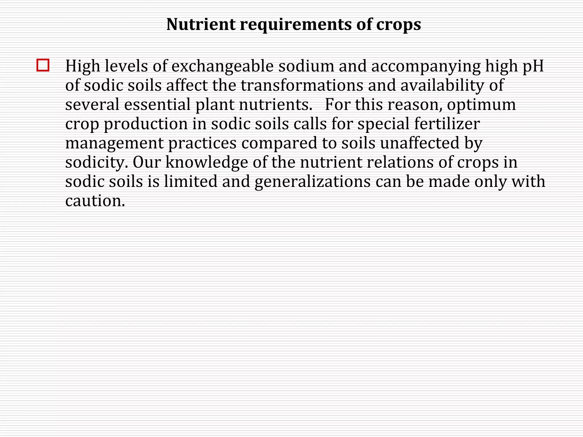 Nutrient requirements of crops
 High levels of exchangeable sodium and accompanying high pH
of sodic soils affect the transformations and availability of
several essential plant nutrients. For this reason, optimum
crop production in sodic soils calls for special fertilizer
management practices compared to soils unaffected by
sodicity. Our knowledge of the nutrient relations of crops in
sodic soils is limited and generalizations can be made only with
caution.
 