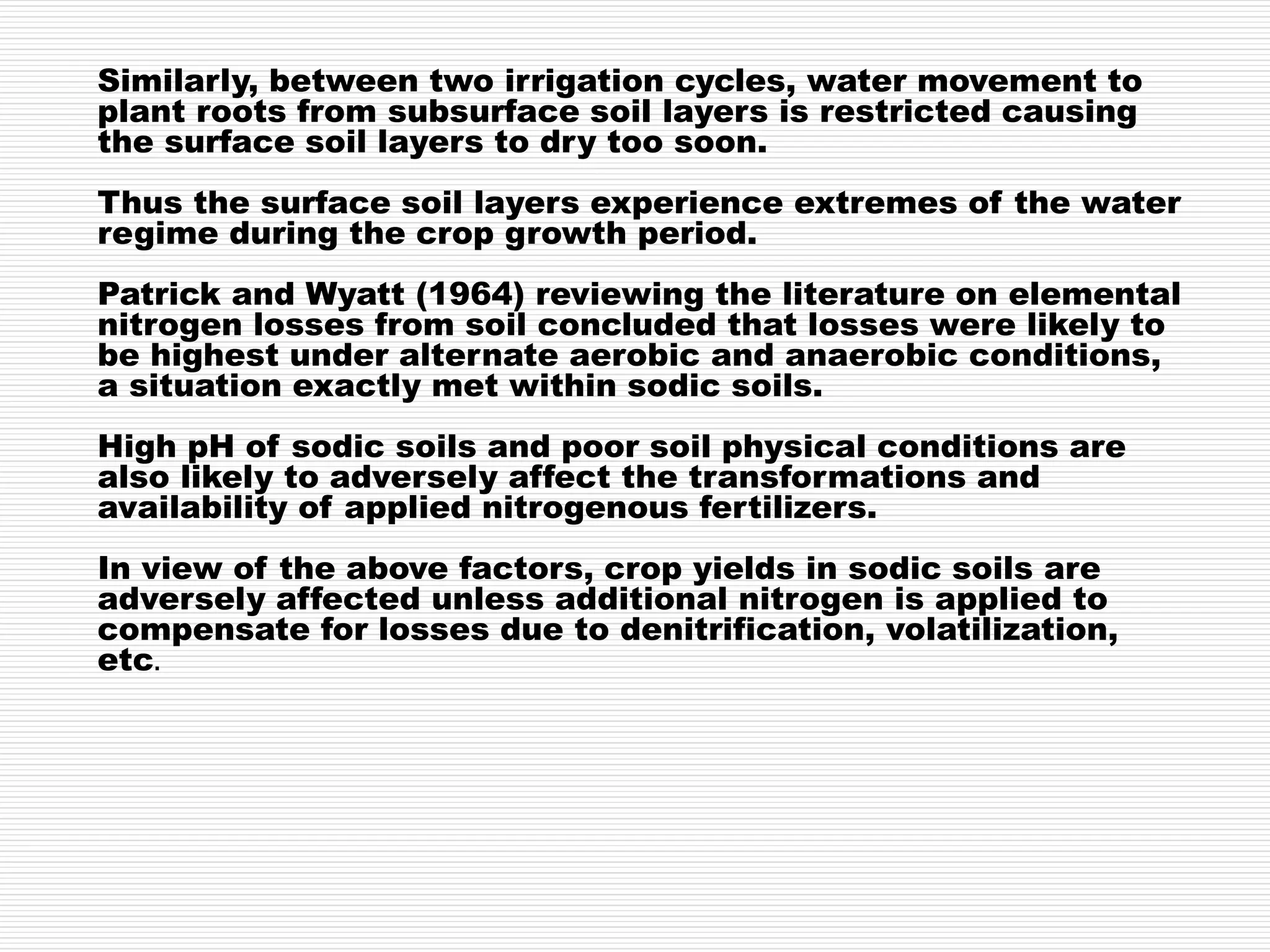 Similarly, between two irrigation cycles, water movement to
plant roots from subsurface soil layers is restricted causing
the surface soil layers to dry too soon.
Thus the surface soil layers experience extremes of the water
regime during the crop growth period.
Patrick and Wyatt (1964) reviewing the literature on elemental
nitrogen losses from soil concluded that losses were likely to
be highest under alternate aerobic and anaerobic conditions,
a situation exactly met within sodic soils.
High pH of sodic soils and poor soil physical conditions are
also likely to adversely affect the transformations and
availability of applied nitrogenous fertilizers.
In view of the above factors, crop yields in sodic soils are
adversely affected unless additional nitrogen is applied to
compensate for losses due to denitrification, volatilization,
etc.
 
