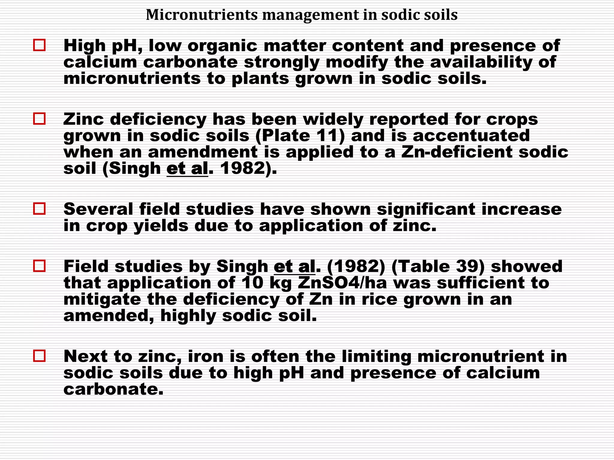  High pH, low organic matter content and presence of
calcium carbonate strongly modify the availability of
micronutrients to plants grown in sodic soils.
 Zinc deficiency has been widely reported for crops
grown in sodic soils (Plate 11) and is accentuated
when an amendment is applied to a Zn-deficient sodic
soil (Singh et al. 1982).
 Several field studies have shown significant increase
in crop yields due to application of zinc.
 Field studies by Singh et al. (1982) (Table 39) showed
that application of 10 kg ZnSO4/ha was sufficient to
mitigate the deficiency of Zn in rice grown in an
amended, highly sodic soil.
 Next to zinc, iron is often the limiting micronutrient in
sodic soils due to high pH and presence of calcium
carbonate.
Micronutrients management in sodic soils
 