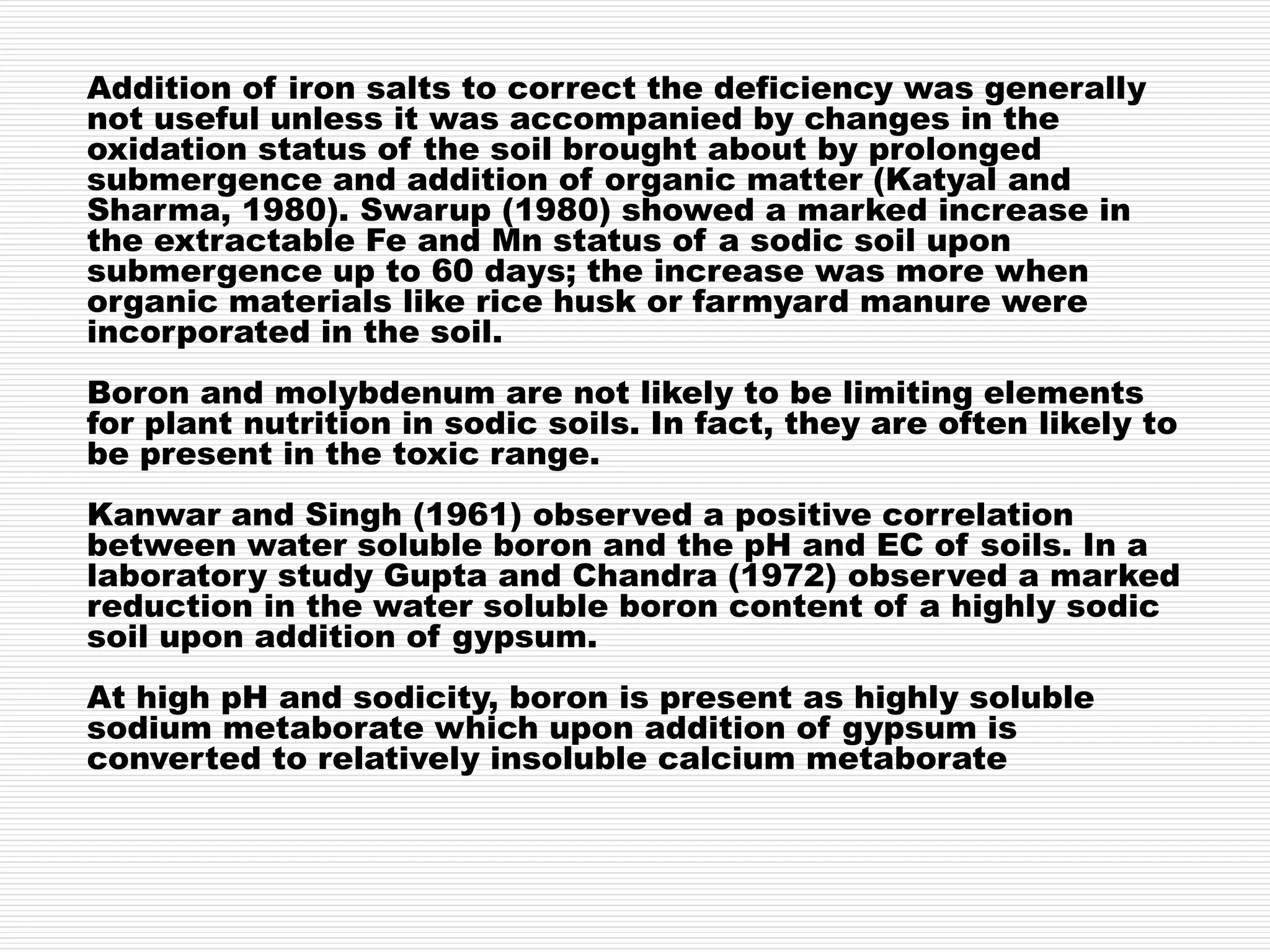 Addition of iron salts to correct the deficiency was generally
not useful unless it was accompanied by changes in the
oxidation status of the soil brought about by prolonged
submergence and addition of organic matter (Katyal and
Sharma, 1980). Swarup (1980) showed a marked increase in
the extractable Fe and Mn status of a sodic soil upon
submergence up to 60 days; the increase was more when
organic materials like rice husk or farmyard manure were
incorporated in the soil.
Boron and molybdenum are not likely to be limiting elements
for plant nutrition in sodic soils. In fact, they are often likely to
be present in the toxic range.
Kanwar and Singh (1961) observed a positive correlation
between water soluble boron and the pH and EC of soils. In a
laboratory study Gupta and Chandra (1972) observed a marked
reduction in the water soluble boron content of a highly sodic
soil upon addition of gypsum.
At high pH and sodicity, boron is present as highly soluble
sodium metaborate which upon addition of gypsum is
converted to relatively insoluble calcium metaborate
 