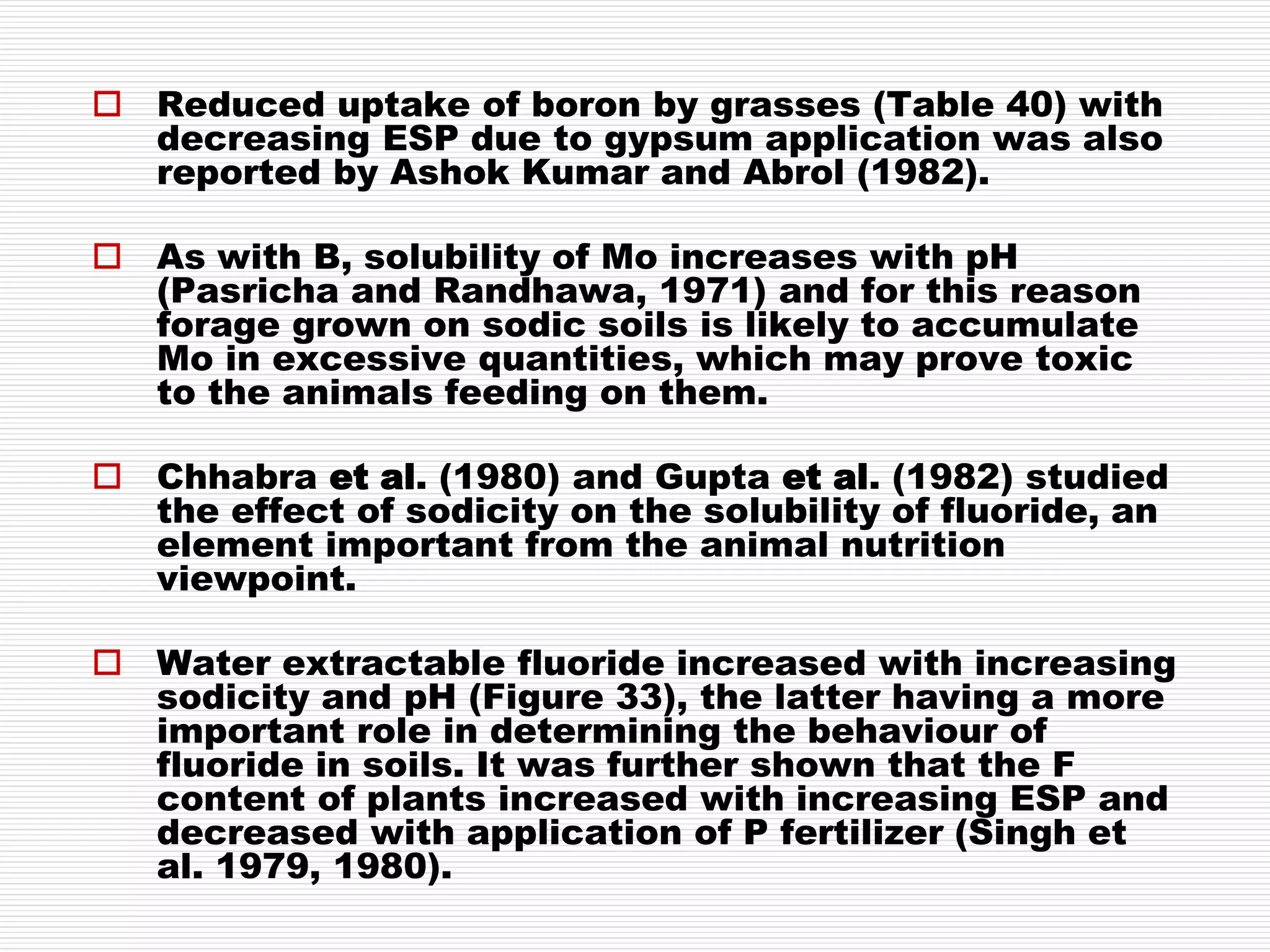  Reduced uptake of boron by grasses (Table 40) with
decreasing ESP due to gypsum application was also
reported by Ashok Kumar and Abrol (1982).
 As with B, solubility of Mo increases with pH
(Pasricha and Randhawa, 1971) and for this reason
forage grown on sodic soils is likely to accumulate
Mo in excessive quantities, which may prove toxic
to the animals feeding on them.
 Chhabra et al. (1980) and Gupta et al. (1982) studied
the effect of sodicity on the solubility of fluoride, an
element important from the animal nutrition
viewpoint.
 Water extractable fluoride increased with increasing
sodicity and pH (Figure 33), the latter having a more
important role in determining the behaviour of
fluoride in soils. It was further shown that the F
content of plants increased with increasing ESP and
decreased with application of P fertilizer (Singh et
al. 1979, 1980).
 