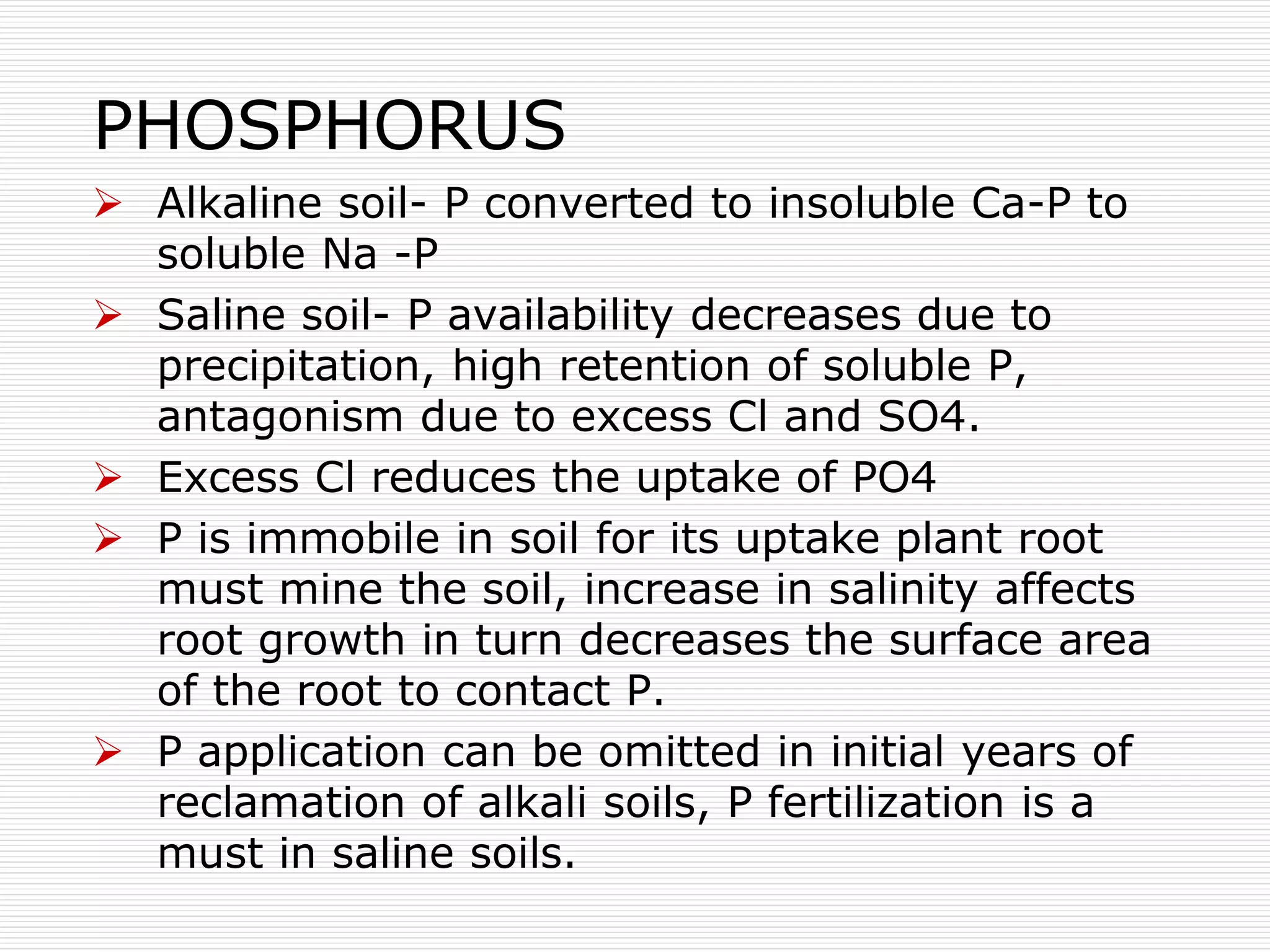 PHOSPHORUS
 Alkaline soil- P converted to insoluble Ca-P to
soluble Na -P
 Saline soil- P availability decreases due to
precipitation, high retention of soluble P,
antagonism due to excess Cl and SO4.
 Excess Cl reduces the uptake of PO4
 P is immobile in soil for its uptake plant root
must mine the soil, increase in salinity affects
root growth in turn decreases the surface area
of the root to contact P.
 P application can be omitted in initial years of
reclamation of alkali soils, P fertilization is a
must in saline soils.
 
