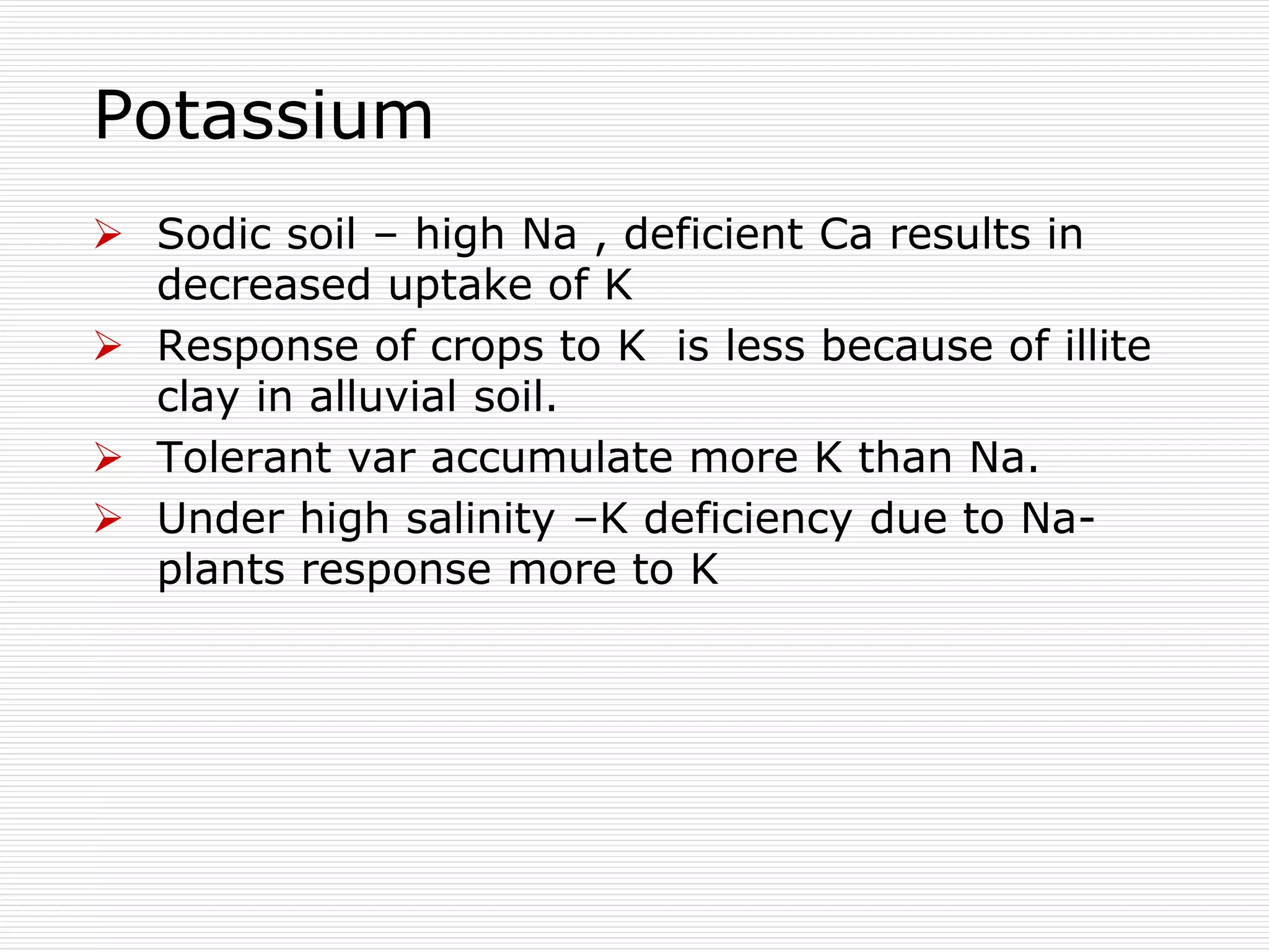 Potassium
 Sodic soil – high Na , deficient Ca results in
decreased uptake of K
 Response of crops to K is less because of illite
clay in alluvial soil.
 Tolerant var accumulate more K than Na.
 Under high salinity –K deficiency due to Na-
plants response more to K
 