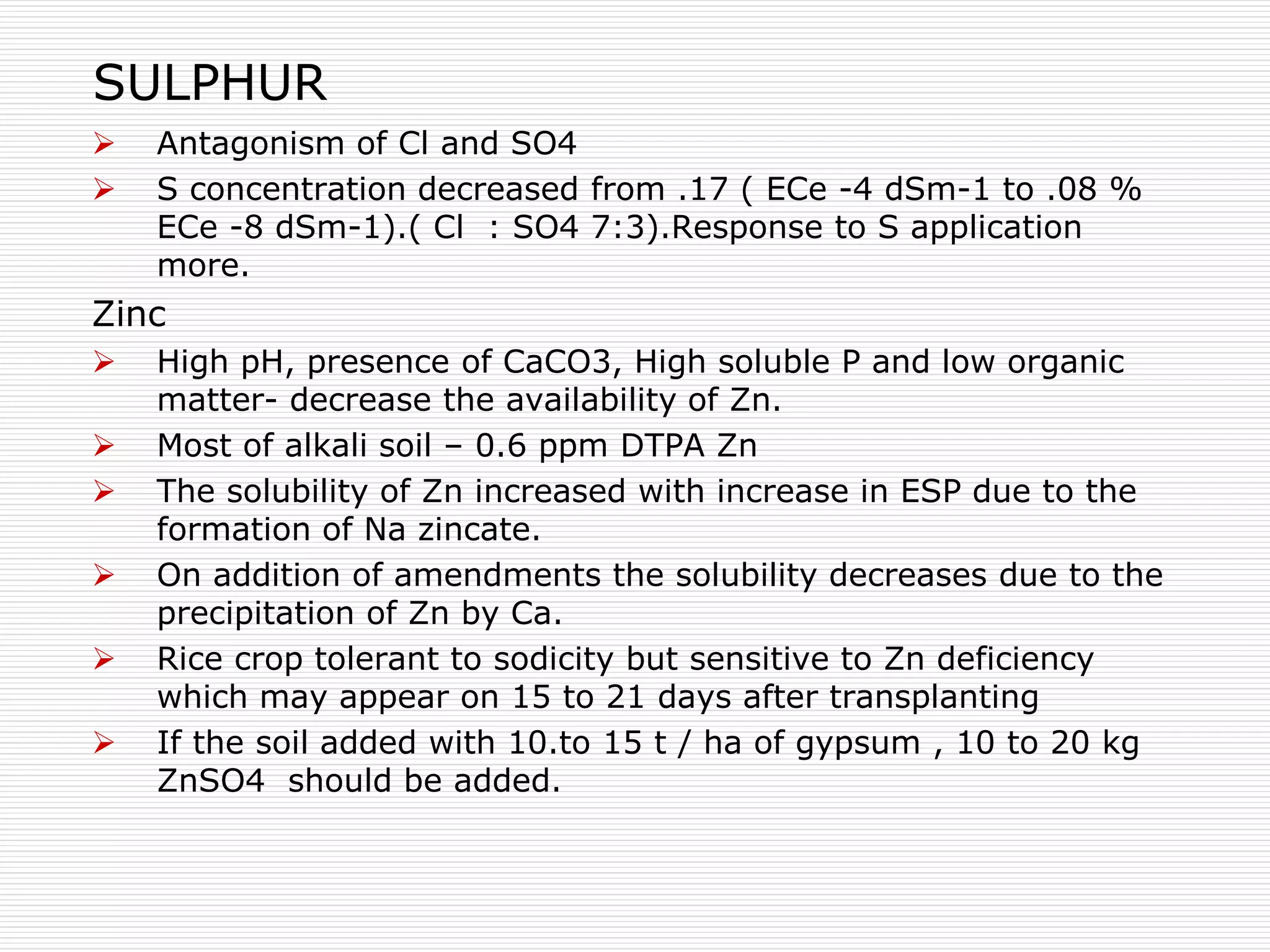 SULPHUR
 Antagonism of Cl and SO4
 S concentration decreased from .17 ( ECe -4 dSm-1 to .08 %
ECe -8 dSm-1).( Cl : SO4 7:3).Response to S application
more.
Zinc
 High pH, presence of CaCO3, High soluble P and low organic
matter- decrease the availability of Zn.
 Most of alkali soil – 0.6 ppm DTPA Zn
 The solubility of Zn increased with increase in ESP due to the
formation of Na zincate.
 On addition of amendments the solubility decreases due to the
precipitation of Zn by Ca.
 Rice crop tolerant to sodicity but sensitive to Zn deficiency
which may appear on 15 to 21 days after transplanting
 If the soil added with 10.to 15 t / ha of gypsum , 10 to 20 kg
ZnSO4 should be added.
 