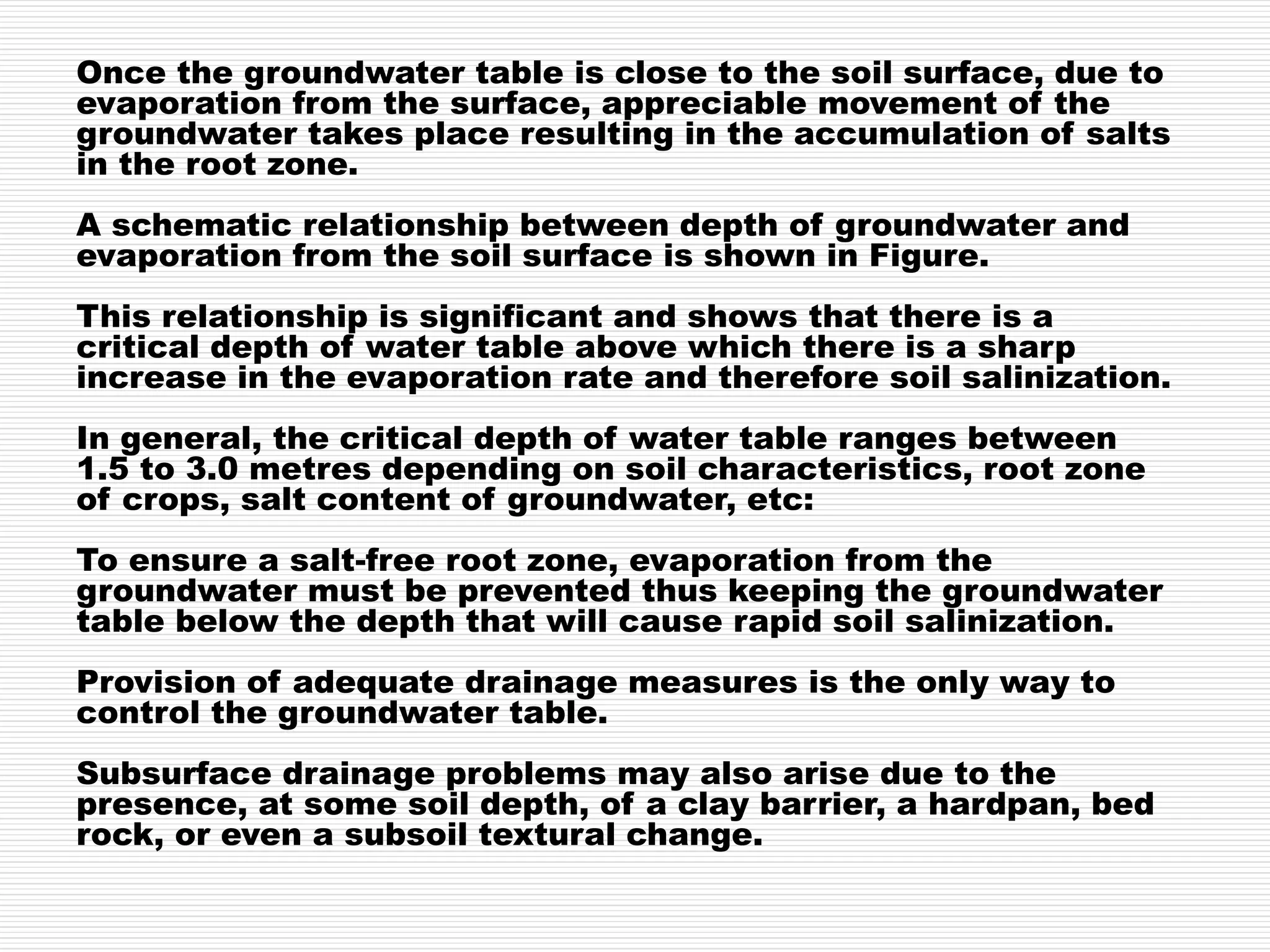 Once the groundwater table is close to the soil surface, due to
evaporation from the surface, appreciable movement of the
groundwater takes place resulting in the accumulation of salts
in the root zone.
A schematic relationship between depth of groundwater and
evaporation from the soil surface is shown in Figure.
This relationship is significant and shows that there is a
critical depth of water table above which there is a sharp
increase in the evaporation rate and therefore soil salinization.
In general, the critical depth of water table ranges between
1.5 to 3.0 metres depending on soil characteristics, root zone
of crops, salt content of groundwater, etc:
To ensure a salt-free root zone, evaporation from the
groundwater must be prevented thus keeping the groundwater
table below the depth that will cause rapid soil salinization.
Provision of adequate drainage measures is the only way to
control the groundwater table.
Subsurface drainage problems may also arise due to the
presence, at some soil depth, of a clay barrier, a hardpan, bed
rock, or even a subsoil textural change.
 