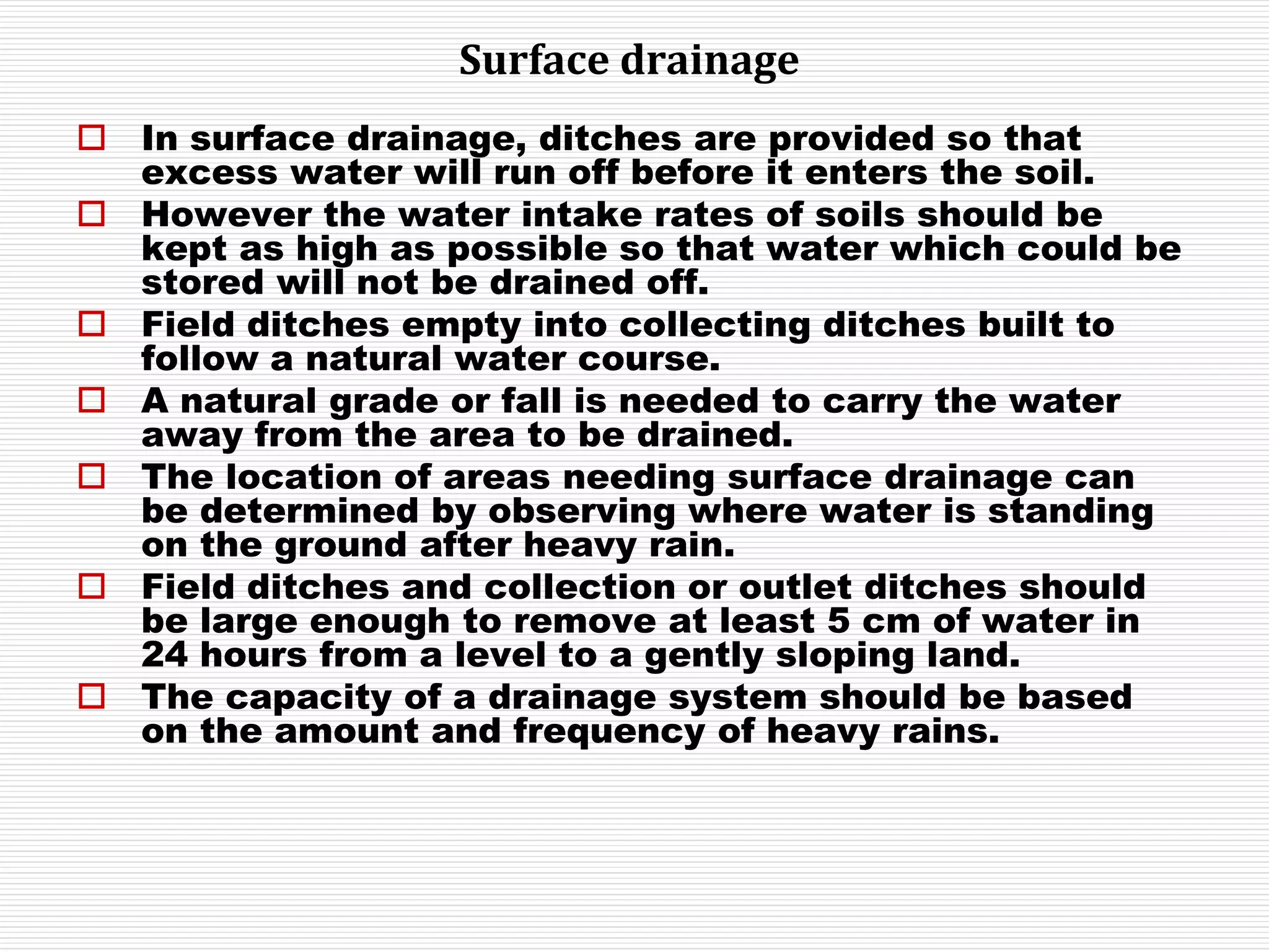 Surface drainage
 In surface drainage, ditches are provided so that
excess water will run off before it enters the soil.
 However the water intake rates of soils should be
kept as high as possible so that water which could be
stored will not be drained off.
 Field ditches empty into collecting ditches built to
follow a natural water course.
 A natural grade or fall is needed to carry the water
away from the area to be drained.
 The location of areas needing surface drainage can
be determined by observing where water is standing
on the ground after heavy rain.
 Field ditches and collection or outlet ditches should
be large enough to remove at least 5 cm of water in
24 hours from a level to a gently sloping land.
 The capacity of a drainage system should be based
on the amount and frequency of heavy rains.
 