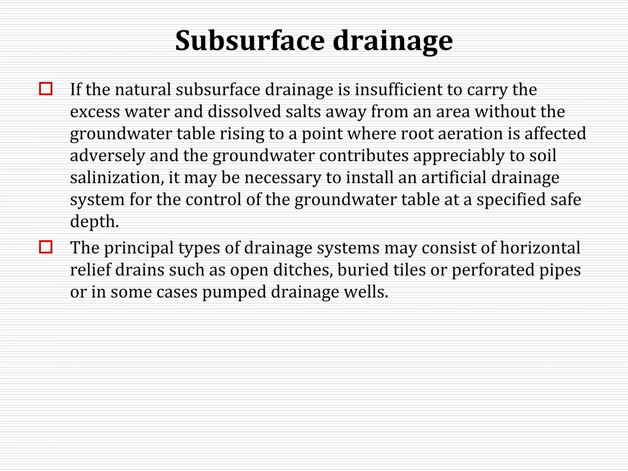 Subsurface drainage
 If the natural subsurface drainage is insufficient to carry the
excess water and dissolved salts away from an area without the
groundwater table rising to a point where root aeration is affected
adversely and the groundwater contributes appreciably to soil
salinization, it may be necessary to install an artificial drainage
system for the control of the groundwater table at a specified safe
depth.
 The principal types of drainage systems may consist of horizontal
relief drains such as open ditches, buried tiles or perforated pipes
or in some cases pumped drainage wells.
 