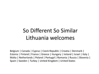 So Different So Similar
            Lithuania welcomes

Belgium | Canada | Cyprus | Czeck Republic | Croatia | Denmark |
Estonia | Finland | France | Greece | Hungary | Ireland | Israel | Italy |
Malta | Netherlands | Poland | Portugal | Romania | Russia | Slovenia |
Spain | Sweden | Turkey | United Kingdom | United States
 