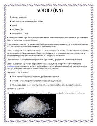 SODIO (Na)
 Numeroatómico11
 Descubierto:SIR HUMPHREYDAVY en 1807
 Sodio
 Su símboloNa
 Pesoatómico22.9898
El sodioocupael sextolugarpor su abundanciaentre todosloselementosde lacortezaterrestre,que contiene el
2.83% de sodioensus formas combinadas.
Es un metal suave,reactivoyde bajopuntode fusión,conunadensidadrelativade 0.97 a 20ºC. Desde el puntode
vistacomercial,el sodioesel másimportante de losmetalesalcalinos.
El sodioesel segundoelementomásabundante ensoluciónenel aguade mar.Las salesde sodiomásimportantes
que se encuentranenlanaturalezasonel cloruro de sodio(sal de roca),el carbonato de sodio(sosay trona),el
borato de sodio(bórax),el nitratode sodio(nitratode Chile) yel sulfatode sodio.
Las salesde sodiose encuentranenel aguade mar, lagossalados,lagosalcalinosymanantialesminerales.
El sodioreaccionaconrapidezcon el agua,y tambiénconnieve yhielo,paraproducirhidróxidode sodio
e hidrógeno.Cuandose expone al aire,el sodiometálicoreciéncortadopierde suaparienciaplateadayadquiere
colorgris opaco por laformaciónde un recubrimientode óxidode sodio.
EFECTOS EN EL SER HUMANO
 esun componente de muchascomidas,porejemplolasal común
 estambiénrequeridoparael funcionamientode nerviosymúsculos
 Un excesode sodiopuede dañarnuestrosriñonese incrementalasposibilidadesde hipertensión.
EFECTOS E EL AMBIENTE
 Este compuestoquímiconoes móvil ensuformasólida,aunque absorbe lahumedadmuyfácilmente.
 