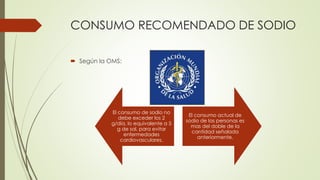 CONSUMO RECOMENDADO DE SODIO
 Según la OMS:
El consumo de sodio no
debe exceder los 2
g/día, lo equivalente a 5
g de sal, para evitar
enfermedades
cardiovasculares.
El consumo actual de
sodio de las personas es
mas del doble de la
cantidad señalada
anteriormente.
 