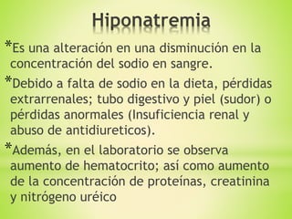 *Es una alteración en una disminución en la
concentración del sodio en sangre.
*Debido a falta de sodio en la dieta, pérdidas
extrarrenales; tubo digestivo y piel (sudor) o
pérdidas anormales (Insuficiencia renal y
abuso de antidiureticos).
*Además, en el laboratorio se observa
aumento de hematocrito; así como aumento
de la concentración de proteínas, creatinina
y nitrógeno uréico
 