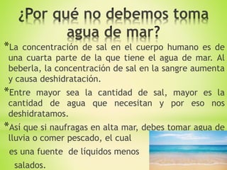 *La concentración de sal en el cuerpo humano es de
una cuarta parte de la que tiene el agua de mar. Al
beberla, la concentración de sal en la sangre aumenta
y causa deshidratación.
*Entre mayor sea la cantidad de sal, mayor es la
cantidad de agua que necesitan y por eso nos
deshidratamos.
*Así que si naufragas en alta mar, debes tomar agua de
lluvia o comer pescado, el cual
es una fuente de líquidos menos
salados.
 