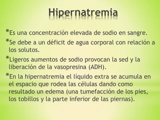 *Es una concentración elevada de sodio en sangre.
*Se debe a un déficit de agua corporal con relación a
los solutos.
*Ligeros aumentos de sodio provocan la sed y la
liberación de la vasopresina (ADH).
*En la hipernatremia el líquido extra se acumula en
el espacio que rodea las células dando como
resultado un edema (una tumefacción de los pies,
los tobillos y la parte inferior de las piernas).
 
