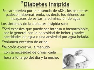 *
Se caracteriza por la ausencia de ADH, los pacientes
padecen hipernatremia, es decir, los riñones son
incapaces de evitar la eliminación de agua
Los síntomas de la diabetes insípida son:
*Sed excesiva que puede ser intensa o incontrolable,
por lo general con la necesidad de beber grandes
cantidades de agua o una ansiedad por agua helada.
*Volumen excesivo de orina.
*Micción excesiva, a menudo
con la necesidad de orinar cada
hora a lo largo del día y la noche.
 