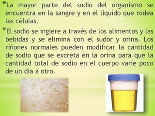 *La mayor parte del sodio del organismo se
encuentra en la sangre y en el líquido que rodea
las células.
*El sodio se ingiere a través de los alimentos y las
bebidas y se elimina con el sudor y orina. Los
riñones normales pueden modificar la cantidad
de sodio que se excreta en la orina para que la
cantidad total de sodio en el cuerpo varíe poco
de un día a otro.
 