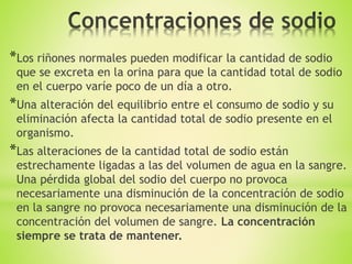 *Los riñones normales pueden modificar la cantidad de sodio
que se excreta en la orina para que la cantidad total de sodio
en el cuerpo varíe poco de un día a otro.
*Una alteración del equilibrio entre el consumo de sodio y su
eliminación afecta la cantidad total de sodio presente en el
organismo.
*Las alteraciones de la cantidad total de sodio están
estrechamente ligadas a las del volumen de agua en la sangre.
Una pérdida global del sodio del cuerpo no provoca
necesariamente una disminución de la concentración de sodio
en la sangre no provoca necesariamente una disminución de la
concentración del volumen de sangre. La concentración
siempre se trata de mantener.
 