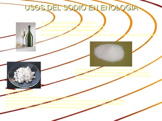 USOS DEL SODIO EN ENOLOGIA Hidroxido de sodio (soda cáustica) Se usa para fabricar jabones, crayón, papel, explosivos,  pinturas y productos de petróleo. También se usa en el procesamiento de textiles de algodón,  lavandería y blanqueado, revestimiento de óxidos, galvanoplastia y extracción electrolítica.  Se encuentra comúnmente en limpiadores de desagües y hornos.  Se emplea en la  elaboración del vino   con el objeto de preservar sabores, como  conservante del vino (carbonato de sodio) Es comúnmente usado en las palmas de las manos para evitar la sudoración.   El  bicarbonato sódico  (NaHCO3), frente al calor, o en presencia de reactivos ácidos, emite gas carbónico, por lo cual es empleado en la fabricación de leudantes (levaduras químicas) 
